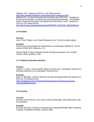 16
Paulista; 2010. [acesso em 2010 nov 10]. Disponível em:
http://tede.unoeste.br/tede/tde_busca/arquivo.php?codArquivo=207
Baldoino PC. O nível motivacional dos servidores dos CEFET/SC – Unidade de
Ensino de Florianópolis: um estudo de caso [monografia] [Internet]. Florianópolis:
Centro Federal de Educação Tecnológica de Santa Catarina; 2007. [acesso em
2010 nov 10]. Disponível em:
http://wiki.ifsc.edu.br/mediawiki/images/9/97/PEDRO_PACHECO_BALDUINO.pdf
3.10 Verbete
Formato:
Autor. Título. Edição. Local: Casa Publicadora; ano. Título do verbete, página.
Exemplo:
Dicionário de administração de medicamentos na enfermagem 2009/2010. Rio de
Janeiro: EPUB; 2010. Albumina, p.13.
Ferreira AB de H. Novo dicionário Aurélio da língua portuguesa. 4.ed. Curitiba:
Positivo; 2009. Brioteca, p.329.
3.11 Verbete em formato eletrônico
Formato:
Verbete. In: Autor. Título [suporte]. [data de acesso com a expressão “acesso em”].
Endereço eletrônico com a expressão “Disponível em:”.
Exemplo:
Dano. In: Michaelis: moderno dicionário da língua portuguesa [Internet]. [acesso em
2010 nov 10]. Disponível em:
http://michaelis.uol.com.br/moderno/portugues/index.php?lingua=portugues-
portugues&palavra=dano
3.12 Eventos
Formato:
Nome do evento Número; Ano; Local. Local de Publicação: Casa Publicadora; data
de publicação.
Exemplo:
Encontro de Ensino, Pesquisa e Extensão da Unoeste [CD-ROM], 2009; Presidente
Prudente. Presidente Prudente: Unoeste; 2009.
 