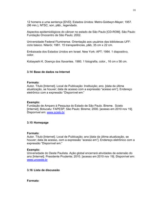18
12 homens e uma sentença [DVD]. Estados Unidos: Metro-Goldwyn-Mayer; 1957.
(96 min.), NTSC, son, p&b., legendado.
Aspectos epidemiológicos do câncer no estado de São Paulo [CD-ROM]. São Paulo:
Fundação Onocentro de São Paulo; 2002.
Universidade Federal Fluminense. Orientação aos usuários das bibliotecas UFF:
ciclo básico. Niterói; 1981. 15 transparências, p&b, 35 cm x 22 cm.
Embaixada dos Estados Unidos em Israel. New York: APT; 1984. 1 diapositivo,
color.
Kobayashi K. Doença dos Xavantes. 1980. 1 fotografia, color., 16 cm x 56 cm.
3.14 Base de dados na Internet
Formato:
Autor. Título [Internet]. Local de Publicação: Instituição; ano. [data da última
atualização, se houver; data de acesso com a expressão “acesso em”]. Endereço
eletrônico com a expressão “Disponível em:”
Exemplo:
Fundação de Amparo à Pesquisa do Estado de São Paulo. Bireme. Scielo
[Internet]. Botucatu: FAPESP; São Paulo: Bireme; 2000. [acesso em 2010 nov 19].
Disponível em: www.scielo.br
3.15 Homepage
Formato:
Autor. Título [Internet]. Local de Publicação; ano [data da última atualização, se
houver; data de acesso, com a expressão “acesso em”]. Endereço eletrônico com a
expressão “Disponível em:”
Exemplo:
Universidade do Oeste Paulista. Ação global encerrará atividades de extensão do
ano [Internet]. Presidente Prudente; 2010. [acesso em 2010 nov 19]. Disponível em:
www.unoeste.br
3.16 Lista de discussão
Formato:
 