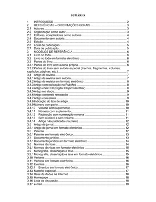SUMÁRIO
1 INTRODUÇÃO........................................................................................... 2
2 REFERÊNCIAS – ORIENTAÇÕES GERAIS............................................. 3
2.1 Autores ...................................................................................................... 3
2.2 Organização como autor ........................................................................... 3
2.3 Editores, compiladores como autores........................................................ 4
2.4 Documento sem autoria............................................................................. 4
2.5 Edição........................................................................................................ 4
2.6 Local de publicação................................................................................... 5
2.7 Data de publicação.................................................................................... 5
3 MODELOS DE REFERÊNCIA................................................................... 6
3.1 Livro no todo.............................................................................................. 6
3.2 Livro no todo em formato eletrônico .......................................................... 6
3.3 Partes do livro............................................................................................ 6
3.3.1Partes do livro com autoria própria............................................................ 6
3.3.2Partes do livro sem autoria especial (trechos, fragmentos, volumes,
capítulos, páginas, etc.)..................................................................................... 7
3.4 Artigo de revista......................................................................................... 7
3.4.1Artigo de revista sem autoria..................................................................... 7
3.4.2Artigo de revista em formato eletrônico..................................................... 8
3.4.3Artigo com indicação na PubMed .............................................................. 8
3.4.4Artigo com DOI (Digital Object Identifier)................................................... 8
3.4.5Artigo retratado.......................................................................................... 9
3.4.6Artigo contendo retratação ........................................................................ 9
3.4.7Artigo com errata ....................................................................................... 9
3.4.8Indicação do tipo de artigo....................................................................... 10
3.4.9Número com parte................................................................................... 10
3.4.10 Volume com suplemento.................................................................... 10
3.4.11 Número com suplemento ................................................................... 11
3.4.12 Paginação com numeração romana .................................................. 11
3.4.13 Sem número e sem volume ............................................................... 11
3.4.14 Artigo não publicado (no prelo).......................................................... 12
3.5 Artigo de jornal......................................................................................... 12
3.5.1Artigo de jornal em formato eletrônico..................................................... 12
3.6 Patente .................................................................................................... 12
3.6.1Patente em formato eletrônico................................................................. 13
3.7 Documento jurídico.................................................................................. 13
3.7.1Documento jurídico em formato eletrônico .............................................. 14
3.8 Normas técnicas...................................................................................... 14
3.8.1Normas técnicas em formato eletrônico .................................................. 15
3.9 Monografia, dissertação e tese................................................................ 15
3.9.1Monografia, dissertação e tese em formato eletrônico ............................ 15
3.10 Verbete.................................................................................................... 16
3.11 Verbete em formato eletrônico................................................................. 16
3.12 Eventos.................................................................................................... 16
3.12.1 Eventos em formato eletrônico........................................................... 17
3.13 Material especial...................................................................................... 17
3.14 Base de dados na Internet....................................................................... 18
3.15 Homepage............................................................................................... 18
3.16 Lista de discussão ................................................................................... 18
3.17 e-mail....................................................................................................... 19
 