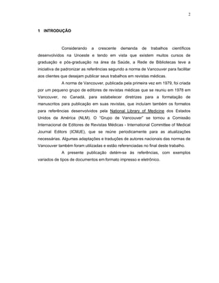 2
1 INTRODUÇÃO
Considerando a crescente demanda de trabalhos científicos
desenvolvidos na Unoeste e tendo em vista que existem muitos cursos de
graduação e pós-graduação na área da Saúde, a Rede de Bibliotecas teve a
iniciativa de padronizar as referências segundo a norma de Vancouver para facilitar
aos clientes que desejam publicar seus trabalhos em revistas médicas.
A norma de Vancouver, publicada pela primeira vez em 1979, foi criada
por um pequeno grupo de editores de revistas médicas que se reuniu em 1978 em
Vancouver, no Canadá, para estabelecer diretrizes para a formatação de
manuscritos para publicação em suas revistas, que incluíam também os formatos
para referências desenvolvidos pela National Library of Medicine dos Estados
Unidos da América (NLM). O “Grupo de Vancouver” se tornou a Comissão
Internacional de Editores de Revistas Médicas - International Committee of Medical
Journal Editors (ICMJE), que se reúne periodicamente para as atualizações
necessárias. Algumas adaptações e traduções de autores nacionais das normas de
Vancouver também foram utilizadas e estão referenciadas no final deste trabalho.
A presente publicação detém-se às referências, com exemplos
variados de tipos de documentos em formato impresso e eletrônico.
 