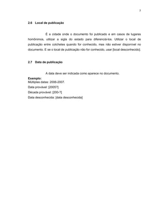 5
2.6 Local de publicação
É a cidade onde o documento foi publicado e em casos de lugares
homônimos, utilizar a sigla do estado para diferenciá-los. Utilizar o local de
publicação entre colchetes quando for conhecido, mas não estiver disponível no
documento. E se o local de publicação não for conhecido, usar [local desconhecido].
2.7 Data de publicação
A data deve ser indicada como aparece no documento.
Exemplo:
Múltiplas datas: 2006-2007.
Data provável: [2005?]
Década provável: [200-?]
Data desconhecida: [data desconhecida]
 