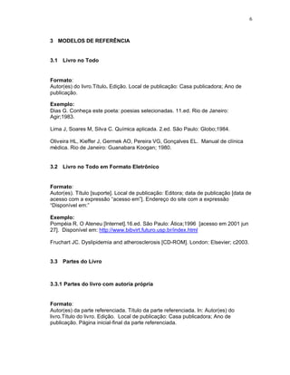 6
3 MODELOS DE REFERÊNCIA
3.1 Livro no Todo
Formato:
Autor(es) do livro.Título. Edição. Local de publicação: Casa publicadora; Ano de
publicação.
Exemplo:
Dias G. Conheça este poeta: poesias selecionadas. 11.ed. Rio de Janeiro:
Agir;1983.
Lima J, Soares M, Silva C. Química aplicada. 2.ed. São Paulo: Globo;1984.
Oliveira HL, Kieffer J, Germek AO, Pereira VG, Gonçalves EL. Manual de clínica
médica. Rio de Janeiro: Guanabara Koogan; 1980.
3.2 Livro no Todo em Formato Eletrônico
Formato:
Autor(es). Título [suporte]. Local de publicação: Editora; data de publicação [data de
acesso com a expressão “acesso em”]. Endereço do site com a expressão
“Disponível em:”
Exemplo:
Pompéia R. O Ateneu [Internet].16.ed. São Paulo: Ática;1996 [acesso em 2001 jun
27]. Disponível em: http://www.bibvirt.futuro.usp.br/index.html
Fruchart JC. Dyslipidemia and atherosclerosis [CD-ROM]. London: Elsevier; c2003.
3.3 Partes do Livro
3.3.1 Partes do livro com autoria própria
Formato:
Autor(es) da parte referenciada. Título da parte referenciada. In: Autor(es) do
livro.Título do livro. Edição. Local de publicação: Casa publicadora; Ano de
publicação. Página inicial-final da parte referenciada.
 