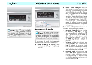 COMANDOS E CONTROLES Vectra, 07/07 6-49
SEÇÃO 6
Computador de bordo
O computador de bordo funciona através
de dois botões na alavanca do limpador:
• Botão S (seleção de função): pres-
sione até que a função desejada seja
indicada.
• Botão R (zerar a função): se as fun-
ções consumo médio, consumo total,
velocidade média e distância de viagem
forem indicadas no mostrador, elas irão
iniciar conjuntamente ao ser pressionado
o botão R (durante pelo menos dois
segundos). Valores anteriormente arma-
zenados são automaticamente apaga-
dos e simultaneamente o cronômetro é
ajustado em zero. A autonomia é recal-
culada. Os dados de consumo instantâ-
neo e temperatura externa não podem
ser apagados.
As seguintes funções podem ser indicadas no
mostrador ao ser pressionado o botão S:
• Consumo instantâneo: no mostra-
dor aparece “Cons. Inst.”. O con-
sumo instantâneo é indicado em l/h
(com a velocidade do veículo abaixo de
13 km/h); ou em km/l (com a veloci-
dade do veículo acima de 13 km/h); ou
em 999,9 km/l (durante a redução de
marchas).
• Consumo médio: no mostrador apa-
rece “Consumo”, que é indicado em
km/l. O cálculo do consumo médio
pode ser iniciado novamente a qualquer
momento, como por exemplo ao reabas-
tecer, pressionando-se o botão R.
• Consumo total: no mostrador apa-
rece “Cons. Total”, que é indicado em
l (litros). Indica a quantidade de com-
bustível consumido. A medição pode
ser iniciada a qualquer momento, pres-
sionando-se o botão R.
Um “F” no mostrador
indica uma falha. A função
em questão não funciona. Corrija a
causa em uma Concessionária ou Oficina
Autorizada Chevrolet.
Se houver uma interrup-
ção na fonte de energia,
os valores armazenados no computador
de bordo são apagados, o computador
de bordo deve ser novamente ativado.
 