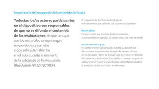 Todos/as los/as actores participantes
en el dispositivo son responsables
de que no se difunda el contenido
de las evaluaciones, de que las cajas
con los materiales se mantengan
resguardadas y cerradas
y que solo estén abiertas
en el aula durante el momento
de la aplicación de la evaluación.
(Resolución Nº 324/2017/CF)
Importancia del resguardo del contenido de la caja
El resguardo de la información de la caja
es fundamental para el éxito del dispositivo Aprender:
Razón ética:
Es importante que todos/as los/as estudiantes
se encuentren en igualdad de condiciones a la hora de rendir.
Razón metodológica:
No comprometer su fiabilidad y validez. La posibilidad
de comparar los resultados a través del tiempo se basa
en los llamados “ítems de anclaje” que se repiten en distintas
ediciones de la evaluación. Si se dieran a conocer, no podrían
utilizarse en el futuro y se perdería la posibilidad de analizar
la evolución de los resultados en el tiempo.
 