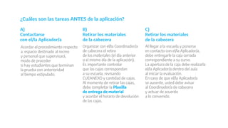 Acordar el procedimiento respecto
a: espacio destinado al recreo
y personal que supervisará,
modo de proceder
si hay estudiantes que terminan
la prueba con anterioridad
al tiempo estipulado.
¿Cuáles son las tareas ANTES de la aplicación?
Organizar con el/la Coordinador/a
de cabecera el retiro
de los materiales (el día anterior
o el mismo día de la aplicación).
Es importante controlar
que las cajas correspondan
a su escuela, revisando
CUEANEXO y cantidad de cajas.
Al momento de retirar las cajas,
debe completar la Planilla
de entrega de material
y acordar el horario de devolución
de las cajas.
Al llegar a la escuela y ponerse
en contacto con el/la Aplicador/a,
debe entregarle la caja cerrada
correspondiente a su curso.
La apertura de la caja debe realizarla
el/la Aplicador/a dentro del aula
al iniciar la evaluación.
En caso de que el/la Aplicador/a
se ausente, usted debe avisar
al Coordinador/a de cabecera
y actuar de acuerdo
a lo convenido.
A)
Contactarse
con el/la Aplicador/a
B)
Retirar los materiales
de la cabecera
C)
Retirar los materiales
de la cabecera
 