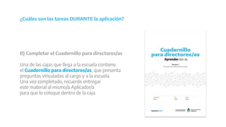 ¿Cuáles son las tareas DURANTE la aplicación?
B) Completar el Cuadernillo para directores/as
Una de las cajas que llega a la escuela contiene
el Cuadernillo para directores/as, que presenta
preguntas vinculadas al cargo y a la escuela.
Una vez completado, recuerde entregar
este material al mismo/a Aplicador/a
para que lo coloque dentro de la caja.
 