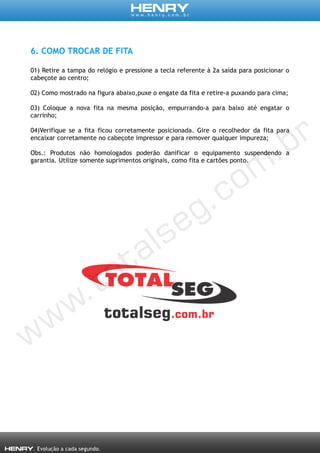 6. COMO TROCAR DE FITA
01) Retire a tampa do relógio e pressione a tecla referente à 2a saída para posicionar o
cabeçote ao centro;
02) Como mostrado na figura abaixo,puxe o engate da fita e retire-a puxando para cima;
03) Coloque a nova fita na mesma posição, empurrando-a para baixo até engatar o
carrinho;
04)Verifique se a fita ficou corretamente posicionada. Gire o recolhedor da fita para
encaixar corretamente no cabeçote impressor e para remover qualquer impureza;
Obs.: Produtos não homologados poderão danificar o equipamento suspendendo a
garantia. Utilize somente suprimentos originais, como fita e cartões ponto.
 
