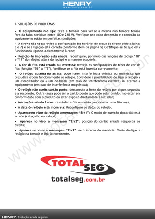 7. SOLUÇÕES DE PROBLEMAS
• O equipamento não liga: teste a tomada para ver se a mesma não fornece tensão
fora da faixa aceitável entre 100 e 240 V). Verifique se o cabo de tensão e a conexão ao
equipamento estão em perfeitas condições;
• A sirene não toca: revise a configuração dos horários de toque de sirene (vide páginas
6 e 7) e se a ligação está correta (conforme item da página 5).Certifique-se de que está
funcionando ligando-a diretamente à rede;
• Posição de impressão está errada: reconfigure, por meio das funções de código “10”
e “11” do relógio: altura do rodapé e a margem esquerda;
• A cor da fita está errada ou invertida: rreveja as configurações de troca de cor de
fita (funções “56” a “73”). Verifique se a fita está inserida corretamente;
• O relógio adianta ou atrasa: pode haver interferência elétrica ou magnética que
prejudica o bom funcionamento do relógio. Considere a possibilidade de ligar o relógio a
um estabilizador ou a um no-break (em caso de interferência elétrica) ou aterrar o
equipamento (em caso de interferência magnética);
• O relógio não aceita cartão ponto: desconecte a fonte do relógio por alguns segundos
e a reconecte. Outra causa pode ser o cartão ponto que pode estar úmido, não estar em
conformidade com o produto ou estar exposto diretamente à luz solar;
• Marcações saindo fracas: reinstalar a fita ou então providenciar uma fita nova;
• A data do relógio está incorreta: Reconfigure os dados do relógio;
• Aparece no visor do relógio a mensagem “Err1”: O modo de inserção do cartão está
errado (cabeçalho ou rodapé);
• Aparece no visor a mensagem “Err2”: posição do cartão errada (esquerda ou
direita).
• Aparece no visor a mensagem “Err3”: erro interno de memória. Tente desligar o
relógio na tomada e ligá-lo novamente.
 