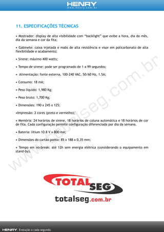 11. ESPECIFICAÇÕES TÉCNICAS
• Mostrador: display de alta visibilidade com “backlight” que exibe a hora, dia do mês,
dia da semana e cor da fita;
• Gabinete: caixa injetada e mabs de alta resistência e visor em policarbonato de alta
flexibilidade e acabamento;
• Sirene: máximo 400 watts;
• Tempo de sirene: pode ser programado de 1 a 99 segundos;
• Alimentação: fonte externa, 100-240 VAC, 50/60 Hz, 1.5A;
• Consumo: 18 mA;
• Peso liquido: 1,980 Kg;
• Peso bruto: 1,700 Kg;
• Dimensões: 190 x 245 x 125;
•Impressão: 2 cores (preto e vermelho);
• Memória: 24 horários de sirene, 18 horários de coluna automática e 18 horários de cor
de fita. Cada configuração permite configuração diferenciada por dia da semana.
• Bateria: litium 10.8 V x 800 mA;
• Dimensões do cartão ponto: 85 x 188 x 0,35 mm;
• Tempo em no-break: até 12h sem energia elétrica (considerando o equipamento em
stand-by).
 
