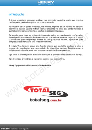 INTRODUÇÃO
O Vega é um relógio ponto cartográfico, com impressão mecânica, usado para registrar
cartões ponto, podendo registrar em preto e vermelho.
Ao colocar o cartão ponto no relógio, ele recolhe, imprime data e horário e o devolve.
Isso inibe a ação do usuário de tirar o cartão enquanto ele ainda está sendo impresso, o
que fatalmente comprometeria as agulhas do cabeçote impressor.
Os horários para troca da coluna de impressão podem ser previamente configurados,
desobrigando o funcionário de determinar em qual coluna pretende registrar o ponto.
Outro recurso que o relógio Vega oferece é a configuração de horários, a partir dos quais
a impressão das marcações será feita em vermelho.
O relógio Vega também possui alto-falante interno que possibilita sinalizar o início e
término de expediente, sem necessidade de dispositivo externo. Paralelamente, o
relógio permite instalação de uma sirene ou campainha de prato externa.
Siga todas as orientações do manual de instruções e aproveite todos os recursos do Vega.
Agradecemos a preferência e esperamos superar suas expectativas.
Henry Equipamentos Eletrônicos e Sistemas Ltda.
 