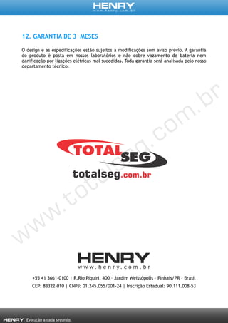 12. GARANTIA DE 3 MESES
O design e as especificações estão sujeitos a modificações sem aviso prévio. A garantia
do produto é posta em nossos laboratórios e não cobre vazamento de bateria nem
danificação por ligações elétricas mal sucedidas. Toda garantia será analisada pelo nosso
departamento técnico.
+55 41 3661-0100 | R.Rio Piquiri, 400 – Jardim Weissópolis – Pinhais/PR – Brasil
CEP: 83322-010 | CNPJ: 01.245.055/001-24 | Inscrição Estadual: 90.111.008-53
 