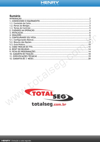 Sumário
INTRODUÇÃO............................................................................................2
1. CONHECENDO O EQUIPAMENTO...................................................................3
1.1. Conteúdo da Caixa...............................................................................3
1.2. Partes do Relógio.................................................................................5
1.3. Teclas de Controle...............................................................................5
2. CUIDADOS NA OPERAÇÃO..........................................................................6
3. INSTALAÇÃO..........................................................................................6
4. SINALEIRO............................................................................................6
5. CONFIGURANDO SEU VEGA........................................................................7
5.1. Configurações Básicas...........................................................................7
5.2. Resumo das Opções..............................................................................9
5.3. Guia Prático......................................................................................10
6. COMO TROCAR DE FITA...........................................................................12
8. RESET DO RELÓGIO................................................................................14
9. FICHA DE PROGRAMAÇÕES.......................................................................14
10. GABARITO DE FIXAÇÃO..........................................................................18
11. ESPECIFICAÇÕES TÉCNICAS ....................................................................19
12. GARANTIA DE 3 MESES..........................................................................20
 