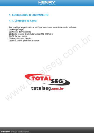 1. CONHECENDO O EQUIPAMENTO
1.1. Conteúdo da Caixa
Tire o relógio Vega da caixa e verifique se todos os itens abaixo estão incluídos.
01) Relógio Vega;
02) Manual de Instruções;
03) Fonte externa Bivolt Automática (110-240 VAC);
04) 50 Cartões ponto;
05) Conjunto para fixação;
06) Duas chaves para abrir a tampa.
 