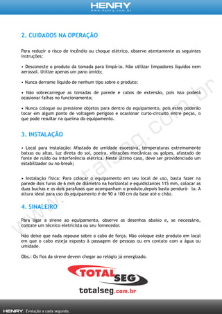 2. CUIDADOS NA OPERAÇÃO
Para reduzir o risco de incêndio ou choque elétrico, observe atentamente as seguintes
instruções:
• Desconecte o produto da tomada para limpá-lo. Não utilizar limpadores líquidos nem
aerossol. Utilize apenas um pano úmido;
• Nunca derrame líquido de nenhum tipo sobre o produto;
• Não sobrecarregue as tomadas de parede e cabos de extensão, pois isso poderá
ocasionar falhas no funcionamento;
• Nunca coloque ou pressione objetos para dentro do equipamento, pois estes poderão
tocar em algum ponto de voltagem perigoso e ocasionar curto-circuito entre peças, o
que pode resultar na queima do equipamento.
3. INSTALAÇÃO
• Local para instalação: Afastado de umidade excessiva, temperaturas extremamente
baixas ou altas, luz direta do sol, poeira, vibrações mecânicas ou golpes, afastado de
fonte de ruído ou interferência elétrica. Neste último caso, deve ser providenciado um
estabilizador ou no-break;
• Instalação física: Para colocar o equipamento em seu local de uso, basta fazer na
parede dois furos de 6 mm de diâmetro na horizontal e equidistantes 115 mm, colocar as
duas buchas e os dois parafusos que acompanham o produto,depois basta pendurá- lo. A
altura ideal para uso do equipamento é de 90 a 100 cm da base até o chão.
4. SINALEIRO
Para ligar a sirene ao equipamento, observe os desenhos abaixo e, se necessário,
contate um técnico eletricista ou seu fornecedor.
Não deixe que nada repouse sobre o cabo de força. Não coloque este produto em local
em que o cabo esteja exposto à passagem de pessoas ou em contato com a água ou
umidade.
Obs.: Os fios da sirene devem chegar ao relógio já energizado.
 