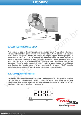 5. CONFIGURANDO SEU VEGA
Para acessar as opções de configuração de seu relógio ponto Vega, retire a tampa do
relógio ponto usando a chave inclusa e empurre o botão “Ser” localizado à esquerda
para a posição “0” (para a direita). Os códigos das funções (opções de configuração) são
numerados de “00” a “73”e são exibidos em tamanho menor na parte de baixo à
esquerda no display do relógio. A opção piscando sempre será a que poderá ser alterada
(com os botões“+”e“-”), seja ela um código de função ou o conteúdo de uma função.
Apertando “Enter” a opção piscando será confirmada, se o que piscava era o código de
uma função, tal função passará a ser configurável. A opção “Back” permite
reconfiguração de uma opção que havia sido confirmada incorretamente.
5.1. Configurações Básicas
• Acerto do ano: Empurre a chave “set” para a direita (opção“0”). Ao aparecer o código
“00” piscando no canto esquerdo do visor, pressione “Enter” para entrar na função e
configure os dois últimos algarismos do ano corrente utilizando as teclas “-” e “+”.
Pressione “Enter” para confirmar a configuração.
 