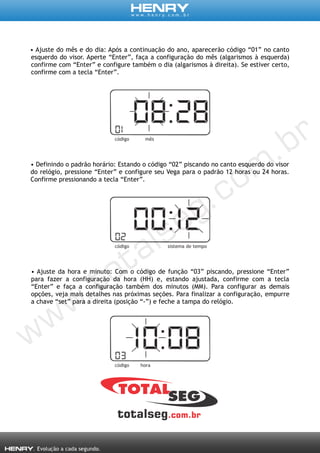 • Ajuste do mês e do dia: Após a continuação do ano, aparecerão código “01” no canto
esquerdo do visor. Aperte “Enter”, faça a configuração do mês (algarismos à esquerda)
confirme com “Enter” e configure também o dia (algarismos à direita). Se estiver certo,
confirme com a tecla “Enter”.
• Definindo o padrão horário: Estando o código “02” piscando no canto esquerdo do visor
do relógio, pressione “Enter” e configure seu Vega para o padrão 12 horas ou 24 horas.
Confirme pressionando a tecla “Enter”.
• Ajuste da hora e minuto: Com o código de função “03” piscando, pressione “Enter”
para fazer a configuração da hora (HH) e, estando ajustada, confirme com a tecla
“Enter” e faça a configuração também dos minutos (MM). Para configurar as demais
opções, veja mais detalhes nas próximas seções. Para finalizar a configuração, empurre
a chave “set” para a direita (posição “-”) e feche a tampa do relógio.
 
