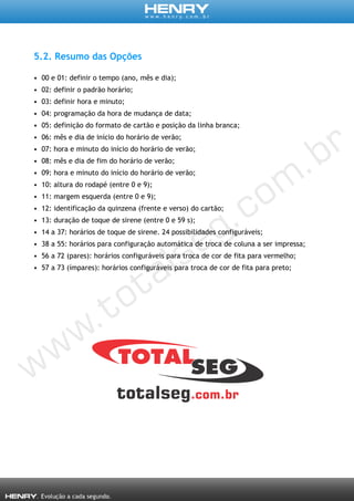 5.2. Resumo das Opções
• 00 e 01: definir o tempo (ano, mês e dia);
• 02: definir o padrão horário;
• 03: definir hora e minuto;
• 04: programação da hora de mudança de data;
• 05: definição do formato de cartão e posição da linha branca;
• 06: mês e dia de início do horário de verão;
• 07: hora e minuto do início do horário de verão;
• 08: mês e dia de fim do horário de verão;
• 09: hora e minuto do início do horário de verão;
• 10: altura do rodapé (entre 0 e 9);
• 11: margem esquerda (entre 0 e 9);
• 12: identificação da quinzena (frente e verso) do cartão;
• 13: duração de toque de sirene (entre 0 e 59 s);
• 14 a 37: horários de toque de sirene. 24 possibilidades configuráveis;
• 38 a 55: horários para configuração automática de troca de coluna a ser impressa;
• 56 a 72 (pares): horários configuráveis para troca de cor de fita para vermelho;
• 57 a 73 (ímpares): horários configuráveis para troca de cor de fita para preto;
 