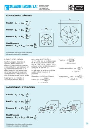 EJEMPLO DE APLICACIÓN
Las fórmulas para el cambio de
diámetro deben usarse con
precaución ya que solo son válidas
si los ventiladores que relacionan son
rigurosamente semejantes. En la
práctica siempre hay desviaciones
de semejanza, que no se aprecian
ostensiblemente y más cuando se
trata de aparatos de la misma familia.
Supongamos un ventilador de
450 mm de diámetro del que
conocemos da 5.000 m3/h a
12 mm c.d.a. con un nivel sonoro de
65 db (A) y que absorbe de la red
480 W. ¿Qué caudal, presión, ruído y
potencia sonora tendrá otro aparato
semejante de 630 mm 0?.
La aplicación de las ecuaciones del
cuadro anterior resuelven el
problema:
El ventilador de 630 mm 0 tendrá:
Caudal qv = 5.000 =
= 13.720 m3/h
Presión p = 22 =
= 43 mm c.d.a.
Potencia absorbida = 480 =
= 2.582 W
Nivel sonoro Lwt = 65 + 70 log =
= 75 dB (A)
630
450( )
630
450( )
3
2
630
450( )
5
630
450
VARIACIÓN DEL DIÁMETRO
Caudal qv = qv0
Presión pF = pF0
Potencia Pr = Pr0
Nivel Potencia
sonora Lwt = Lwt0 + 70 log
Dr
Dr0
( )5
Dr
Dr0
( )2
Dr
Dr0
( )3
Dr
Dr0
El subíndice cero (0) indica la condición
inicial de la variable considerada.
VARIACIÓN DE LA VELOCIDAD
El subíndice cero (0) indica la condición
inicial de la variable considerada.
Caudal qv = qv0
Presión pF = pF0
Potencia Pr = Pr0
Nivel Potencia
sonora Lwt = Lwt0 + 50 log
n
n0
)3
n
n0
2
n
n0
n
n0
(
)(
D0
D
nn0
10
 