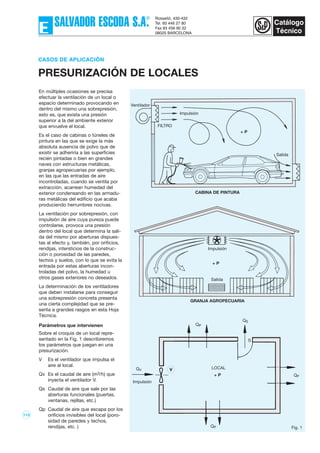 113
En múltiples ocasiones se precisa
efectuar la ventilación de un local o
espacio determinado provocando en
dentro del mismo una sobrepresión,
esto es, que exista una presión
superior a la del ambiente exterior
que envuelve el local.
Es el caso de cabinas o túneles de
pintura en las que se exige la más
absoluta ausencia de polvo que de
existir se adheriría a las superficies
recién pintadas o bien en grandes
naves con estructuras metálicas,
granjas agropecuarias por ejemplo,
en las que las entradas de aire
incontroladas, cuando se ventila por
extracción, acarrean humedad del
exterior condensando en las armadu-
ras metálicas del edificio que acaba
produciendo herrumbres nocivas.
La ventilación por sobrepresión, con
impulsión de aire cuya pureza puede
controlarse, provoca una presión
dentro del local que determina la sali-
da del mismo por aberturas dispues-
tas al efecto y, también, por orificios,
rendijas, intersticios de la construc-
ción o porosidad de las paredes,
techos y suelos, con lo que se evita la
entrada por estas aberturas incon-
troladas del polvo, la humedad u
otros gases exteriores no deseados.
La determinación de los ventiladores
que deben instalarse para conseguir
una sobrepresión concreta presenta
una cierta complejidad que se pre-
senta a grandes rasgos en esta Hoja
Técnica.
Parámetros que intervienen
Sobre el croquis de un local repre-
sentado en la Fig, 1 describiremos
los parámetros que juegan en una
presurización.
V Es el ventilador que impulsa el
aire al local.
Qv Es el caudal de aire (m3/h) que
inyecta el ventilador V.
Qs Caudal de aire que sale por las
aberturas funcionales (puertas,
ventanas, rejillas, etc.)
Qp Caudal de aire que escapa por los
orificios invisibles del local (poro-
sidad de paredes y techos,
rendijas, etc. )
CASOS DE APLICACIÓN
PRESURIZACIÓN DE LOCALES
Ventilador
Impulsión
FILTRO
Salida
+ P
CABINA DE PINTURA
Impulsión
Impulsión
LOCAL
S
QP
QV
QP
QP
V
Fig. 1
QS
Salida
+ P
+ P
GRANJA AGROPECUARIA
 