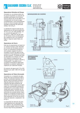 124
Separadores Húmedos de Choque
Consisten en una cámara dentro de
la cual se encuentran un conjunto de
pantallas perforadas de tal manera
que los orificios de una de éllas no se
corresponden con la que le sigue
inmediatamente. Unos pulverizadores
lanzan un chorro de agua sobre las
pantallas arrastrando las partículas
sólidas. Ver la Fig. 6.
La pérdida de carga de este tipo de
separadores es de aproximadamente
40 mm c.d.a. por cada pantalla, con
un consumo de agua de 7 a 11
litros/min y 1.000 m3/h de gas trata-
do. El tamaño mínimo de las partícu-
las a separar es de 5 µm pudiendo
llegar en algunos casos hasta una
micra.
Separadores de Chorro
Este tipo de separadores se basan en
un inyector de agua a alta velocidad
en el centro de una tobera venturi a
la que va conectada la entrada de
aire a presión cargado de polvo o
suciedad. El chorro de agua se des-
compone en finas gotas por la acción
del aire a presión. A medida que éste
se desacelera en el difusor, el mate-
rial a separar se deposita en las
gotas de agua por impacto, difusión y
condensación. Las gotas con la
suciedad incorporada se aglomeran
facilitando su posterior separación o
captación por colectores simples.
El consumo de agua es de 110 a 220
litros/min por cada 1.000 m3/h de gas
tratado.
Separadores de Tobera Sumergida
Consisten en un recipiente de agua
dentro del cual se introduce el gas a
purificar, haciéndole barbotear en el
líquido antes de lanzarlo al exterior.
Algunas partículas impactan en la
superficie del agua quedando allí
retenidas. El aire al pasar por el agua
capta una considerable cantidad de
humedad por lo que puede conside-
rársele apto para un posible uso de
acondicionamiento. Aunque muchas
partículas de suciedad quedan depo-
sitadas en el depósito de agua por la
acción de la turbulencia de la misma,
otras requerirán el uso de una acción
anexa de colección o separación. Ver
la Fig. 8.
La capacidad de retención de partí-
culas depende de la velocidad del
aire, Tabla II y las características de
los mismos pueden verse en la Tabla
VI de la Hoja Técnica precedente.
Fig. 7
Fig. 8
 