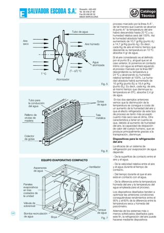 Fig. 7
proceso marcado por la línea A-A’’,
de tal manera que cuando se alcance
el punto A’’ la temperatura del aire
habrá descendido hasta 20 ºC y su
humedad relativa será del 100%. Así
la humedad absoluta habrá
aumentado de 10,7 gr/Kg (punto A1)
a 14,7 gr/Kg (punto A2). Es decir,
cada Kg de aire al mismo tiempo que
desciende su temperatura en 10 ºC
absorbe 4 gr de agua.
Si el aire considerado es el definido
por el punto B y, al igual que en el
caso anterior, lo ponemos en contacto
íntimo con agua se enfriará siguiendo
el proceso marcado por la línea BB’’
descendiendo su temperatura a
24 ºC y alcanzando su humedad
relativa también el 100%. La hume-
dad absoluta habrá aumentado de
16 gr/Kg (punto B1) a 18,4 gr/Kg
(punto B2). Es decir, cada kg. de aire,
al mismo tiempo que disminuye su
temperatura en 6ºC, absorbe 2,4 gr
de agua.
En los dos ejemplos anteriores
vemos que la disminución de la
temperatura se consigue a costa de
un aumento de la humedad del aire y
que el efecto refrigerador de este tipo
de proceso es tanto más acusado
cuanto más seco sea el clima. Otra
característica a tener en cuenta es
que, debido al aumento de humedad
del aire, la capacidad de disipación
de calor del cuerpo humano, que se
produce principalmente gracias a la
transpiración, disminuye.
Dispositivos para la refrigeración
del aire
La eficacia de un sistema de
refrigeración por evaporación de agua
depende:
- De la superfície de contacto entre el
aire y el agua.
- De la velocidad relativa entre el aire
y el agua durante el tiempo de
contacto.
- Del tiempo durante el que el aire
está en contacto con el agua.
- De la diferencia entre la temperatura
húmeda del aire y la temperatura del
agua empleada para el proceso.
Los dispositivos diseñados tienden a
optimizar las anteriores condiciones
consiguiéndose rendimientos entre el
95% y el 60% de la diferencia entre la
temperatura seca y húmeda del
psicrómetro.
Además de los sistemas más o
menos sofisticados diseñados para
este fin, la refrigeración del aire puede
hacerse mediante dispositivos
Fig. 5
Fig. 6
Tubo para
la conducción
del agua
Relleno de
virutas de
madera
Colector
de gotas
Tela
metálica
Gotas
de agua
Ventilador
EQUIPO EVAPORATIVO COMPACTO
Aspersores
de agua
Paneles
evaporativos
en tres
costados de
la unidad
Válvula de
sobrenivel
Bomba recirculación
de agua Boya
Tanque
de agua
Agua
atomizada
Aire
seco
Tubo de agua
Aire húmedo
Atomizador
T °C
(T – ∆T) °C
127
 