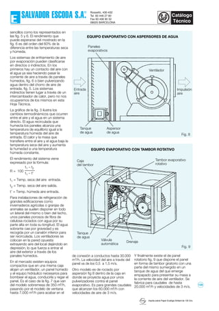 Fig. 8
Imprès sobre Paper Ecològic Brillant de 135 Grs.
sencillos como los representados en
las fig. 5 y 6. El rendimiento que
puede esperarse del mostrado en la
fig. 6 es del orden del 60% de la
diferencia entre las temperaturas seca
y húmeda.
Los sistemas de enfriamiento de aire
por evaporación pueden clasificarse
en directos o indirectos. En los
primeros hay un contacto del aire con
el agua ya sea haciendo pasar la
corriente de aire a través de paneles
húmedos, fig. 6 o bien pulverizando
agua dentro del chorro de aire de
entrada, fig. 5. Los sistemas
indirectos tienen lugar a través de un
intercambiador de calor, pero no nos
ocuparemos de los mismos en esta
Hoja Técnica.
La gráfica de la fig. 3 ilustra los
cambios termodinámicos que ocurren
entre el aire y el agua en un sistema
directo. El agua recirculada que
humecta los paneles alcanza una
temperatura de equilibrio igual a la
temperatura húmeda del aire de
entrada. El calor y la masa que
transfiere entre el aire y el agua baja la
temperatura seca del aire y aumenta
la humedad a una temperatura
húmeda constante.
El rendimiento del sistema viene
expresado por la fórmula:
R = 100
t1 = Temp. seca del aire entrada.
t2 = Temp. seca del aire salida.
t’ = Temp. húmeda aire entrada.
Para instalaciones de refrigeración de
grandes edificaciones como
invernaderos agrícolas o granjas de
animales se suelen disponer en todo
un lateral del mismo o bien del techo,
unos paneles porosos de fibra de
celulosa rociados con agua por su
parte alta en toda su longitud. El agua
sobrante cae por gravedad y es
recogida por un canalón inferior para
ser recirculada. Los ventiladores se
colocan en la pared opuesta
extrayendo aire del local dejándolo en
depresión, lo que fuerza a entrar el
aire del exterior a través de los
panales húmedos.
En el mercado existen equipos
compactos que en una misma caja
alojan un ventilador, un panel húmedo
y el equipo hidráulico necesarios para
bombear el agua, conducirla y regar el
panel. Es el caso de la fig. 7 que van
del modelo sobremesa de 350 m3/h,
pasando por el modelo de ventana
hasta 7.000 m3/h para acabar en el
de conexión a conductos hasta 30.000
m3/h. La velocidad del aire a través del
panel va de los 0,5 a 1,5 m/s.
Otro modelo es de rociado por
aspersión fig 8 dentro de la caja en
donde se proyecta agua por unos
pulverizadores contra el panel
evaporativo. Es para grandes caudales
que alcanzan los 60.000 m3/h con
velocidades de aire de 3 m/s.
Y finalmente existe el de panel
rotatorio fig, 9 que dispone el panel
en forma de tambor giratorio con una
parte del mismo sumergido en un
tanque de agua del que emerge
empapado para presentar su masa a
la corriente de aire del ventilador. Se
fabrica para caudales de hasta
20.000 m3/h y velocidades de 3 m/s.
t1 – t2
t1 – t'
EQUIPO EVAPORATIVO CON ASPERSORES DE AGUA
Impulsión
aire
Entrada
aire
Paneles
evaporativos
Aspersor
de agua
Tanque
de agua
Ventilador
EQUIPO EVAPORATIVO CON TAMBOR ROTATIVO
Fig. 9
Válvula
automática
Tanque
de agua
Drenaje
Tambor evaporativo
rotativo
Caja
del tambor
128
 