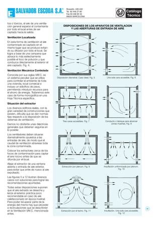tos o tóxicos, el aire de una ventila-
ción general esparce el contamiante
por todo el local antes de ser
captado hacia la salida.
Ventilación Localizada
En esta forma de ventilación el aire
contaminado es captado en el
mismo lugar que se produce evitan-
do su difusión por todo el local. Se
logra a base de una campana que
abrace lo más estrechamente
posible el foco de polución y que
conduzca directamente al exterior el
aire captado. Fig. 4.
Ventilación Mecánica Controlada
Conocida por sus siglas V.M.C. es
un sistema peculiar que se utiliza
para controlar el ambiente de toda
una vivienda, local comercial e
incluso un edicificio de pisos,
permitiendo introducir recursos para
el ahorro de energía. Trataremos este
caso de forma monográfica en una
Hoja Técnica específica.
Situación del extractor
Los diversos edificios reales, con la
gran variedad de construcciones que
existen, dificulta que se den normas
fijas respecto a la disposición de los
sistemas de ventilación.
Damos no obstante unas directrices
generales que deberían seguirse en
lo posible:
Los ventiladores deben situarse
diametralmente opuestos a las
entradas de aire, de modo que el
caudal de ventilación atraviese toda
la zona contaminada.
Colocar los extractores cerca de los
focos de contaminación para captar
el aire nocivo antes de que se
difunda por el local.
Alejar el extractor de una ventana
abierta o entrada de aire exterior,
para evitar que entre de nuevo al aire
expulsado.
Las figuras 5 a 12 ilustran diversos
casos con soluciones para lograr las
recomendaciones apuntadas.
Todas estas disposiciones suponen
que el aire extraído se desecha y
lanza al exterior, práctica poco
recomendable en caso de aire
calefaccionado en época invernal.
Para poder recuperar parte de la
energía del mismo hay que proceder
a recirculaciones que se describirán
en la Ventilación V.M.C. mencionada
antes.
Insuflación. Una sola cara accesible.
Fig. 12
Insuflación uniformizada por plenum.
Fig. 10
Conducto o tabique para alcanzar
zonas muertas. Fig. 8
Una sola cara accesible. Fig. 6
DISPOSICIONES DE LOS APARATOS DE VENTILACION
Y LAS ABERTURAS DE ENTRADA DE AIRE
Extracción por el techo. Fig. 11
Extracción por plenum. Fig. 9
Tres caras accesibles. Fig. 7
Disposición diametral. Caso ideal. Fig. 5
30
 