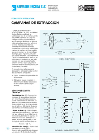 CAMPANAS DE EXTRACCIÓN
CONCEPTOS VENTILACION
Cuando en la Hoja Técnica
VENTILACIÓN 1, 4/1995, se hablaba
de Ventilación Localizada se
justificaba el uso de la misma cuando
era posible identificar en un punto
concreto el foco contaminante del
aire. Entonces, decíamos, el sistema
más racional y económico, así como
el único eficaz si pretendíamos
controlar emanaciones tóxicas o
polverientas o de humos, consistía en
capturar la contaminación a medida
que se producía y en el mismo lugar
de orígen, para impedir su difusión
por todo el ambiente. La Campana de
Captación es el elemento esencial en
este caso, consistiendo en una caja
cerrada con una cara abierta a la
emisión nociva y la de qué parte un
conducto de evacuación activado por
un extractor mecánico.
El proyecto de una Campana de
Captación ó Extracción debe resolver
dos cuestiones principales:
a) Forma, dimensiones y situación de
la Campana.
b) Cálculo del caudal necesario y
determinación de las velocidades
de aire para la captación y el
arrastre.
CONCEPTOS BÁSICOS.
UNIDADES
Cantidad de aire (V): Como en los
procesos de acondicionamiento de
aire tienen lugar a bajas presiones,
puede considerarse el aire como un
fluido incompresible y así la cantidad
de aire existente en un local coincide
con el volúmen del mismo. Su expre-
sión se hace en metros cúbicos, m3.
Caudal de Aire (Q): Este concepto
implica aire en movimiento y por tanto
hay que relacionar la cantidad con el
tiempo en qué circula. Se expresa en
metros cúbicos por hora m3/h y, a
veces, en litros por segundo l/s. La
fórmula de relación entre ambos es:
1 m3/h = 3,6 l/s.
Velocidad del Aire (v): La velocidad
del aire con qué circula un
determinado caudal (Q) que atraviesa
una sección (S) de conducto u otro
Fig. 1
Q (m3/h)
S (m2)
v = m/s Pd = K v2
Presión
Pdv
velocidad
Sección
S
Q
Caudal
de aire
Q
CABINA DE CAPTACIÓN
ENTRADAS A CABINA DE CAPTACIÓN
Velocidad
en el
conducto
PLENUM
vc
velocidad
de
entrada
vp
AletasRanuras Deflectores
vr
vr
vr
CONTAMINANTE
va
velocidad
de
arrastre
Fig. 2
vc
37
 