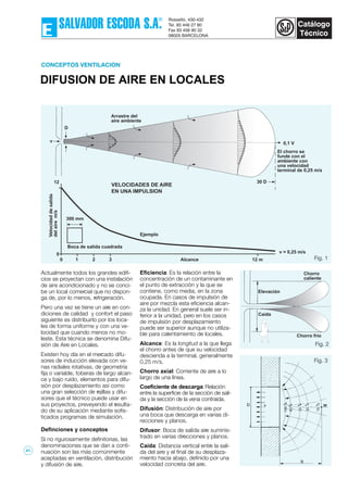 DIFUSION DE AIRE EN LOCALES
CONCEPTOS VENTILACION
Fig. 1
Actualmente todos los grandes edifi-
cios se proyectan con una instalación
de aire acondicionado y no se conci-
be un local comercial que no dispon-
ga de, por lo menos, refrigeración.
Pero una vez se tiene un aire en con-
diciones de calidad y confort el paso
siguiente es distribuirlo por los loca-
les de forma uniforme y con una ve-
locidad que cuando menos no mo-
leste. Esta técnica se denomina Difu-
sión de Aire en Locales.
Existen hoy día en el mercado difu-
sores de inducción elevada con ve-
nas radiales rotativas, de geometría
fija o variable, toberas de largo alcan-
ce y bajo ruído, elementos para difu-
sión por desplazamiento así como
una gran selección de rejillas y difu-
sores que el técnico puede usar en
sus proyectos, preveyendo el resulta-
do de su aplicación mediante sofis-
ticados programas de simulación.
Definciones y conceptos
Si no rigurosamente definitorias, las
denominaciones que se dan a conti-
nuación son las más comúnmente
aceptadas en ventilación, distribución
y difusión de aire.
Eficiencia: Es la relación entre la
concentración de un contaminante en
el punto de extracción y la que se
contiene, como media, en la zona
ocupada. En casos de impulsión de
aire por mezcla esta eficiencia alcan-
za la unidad. En general suele ser in-
ferior a la unidad, pero en los casos
de impulsión por desplazamiento
puede ser superior aunque no utiliza-
ble para calentamiento de locales.
Alcance: Es la longitud a la que llega
el chorro antes de que su velocidad
descienda a la terminal, generalmente
0,25 m/s.
Chorro axial: Corriente de aire a lo
largo de una línea.
Coeficiente de descarga: Relación
entre la superficie de la sección de sali-
da y la sección de la vena contraída.
Difusión: Distribución de aire por
una boca que descarga en varias di-
recciones y planos.
Difusor: Boca de salida aire suminis-
trado en varias direcciones y planos.
Caída: Distancia vertical entre la sali-
da del aire y el final de su desplaza-
miento hacia abajo, definido por una
velocidad concreta del aire.
Fig. 2
Fig. 3
Arrastre del
aire ambiente
El chorro se
funde con el
ambiente con
una velocidad
terminal de 0,25 m/s
0,1 V
30 D
VELOCIDADES DE AIRE
EN UNA IMPULSION
Velocidaddesalida
delairem/s
12
0
1 2 30 Alcance 12 m
Boca de salida cuadrada
300 mm
v = 0,25 m/s
Ejemplo
v
D
Elevación
Chorro frío
Chorro
caliente
Caída
D
41
 
