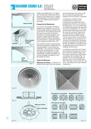 dable para refrigeración. En calefac-
ción se producen diferencias de tem-
peratura importantes que no obstan-
te desaparecen si el local es grande
como en instalaciones de naves in-
dustriales.
Presencia de Obstáculos
Los chorros de impulsión tienden a
pegarse a las paredes y recorrer dis-
tancias largas antes de desprenderse
y caer (Fig. 9). Para ello las bocas de-
ben estar muy próximas al techo.
También las cónsolas pegadas a las
paredes, pueden aprovechar este
efecto, llamado Coanda, descargan-
do verticalmente y siguiendo luego el
chorro adherido al techo (Fig. 10).
Pero el efecto Coanda queda anulado
cuando lo intercepta un obstáculo, una
viga atravesada o una luminaria que
sobresale, o una columna lo suficiente
ancha que se oponga (Fig. 11). Hay
que elegir pues el lugar de impulsión
colocándolo, cuando sea posible, con
el chorro paralelo al obstáculo o insu-
flar pasado el mismo.
Tipos de difusores
Difusores de Techo: La difusión por
el techo es la mejor forma de hacerse
porque está fuera de la zona ocupa-
da. Los difusores generalmente
adoptan la forma circular o cuadrada.
Los difusores circulares están
construídos por varios conos
concéntricos que proyectan el aire
paralelamente al techo y en todas di-
recciones (Fig. 12 y 13). Existen tipos
con aletas torsionadas que proyectan
el chorro en espiral (Fig. 14). Los hay
semicirculares adecuados para insta-
lar cerca de una pared. Algunos lle-
van dispositivos de regulación que
permiten orientar el chorro parcial-
mente hacia el suelo. Es conveniente
que se instale una compuerta en el
conducto de alimentación del difusor
que permita regular el caudal de aire.
El radio de difusión viene definido por
la velocidad terminal, indicada en el
catálogo del fabricante.
Los difusores cuadrados se compor-
tan prácticamente igual que los circu-
lares si bien se significan algo más
los cuatro chorros que corresponden
a cada lado del cuadrado (Fig. 15).
También los hay que descargan en
sólo tres, dos o una sola direccción.
Estos difusores, mas cuando son de
dos o una dirección se usan también
muralmente.
Fig. 14
Fig. 13
Fig. 12
Fig. 15
Fig. 11
Fig. 10
Fig. 9
Descarga por cuatro lados Descarga por tres lados
Descarga por dos lados
Descarga por un lado
Alabe con torsión
Chorro descarga
Cónsola
Efecto Coanda
por pared
y techo
Efecto Coanda
Caída
por
obstáculo
43
 