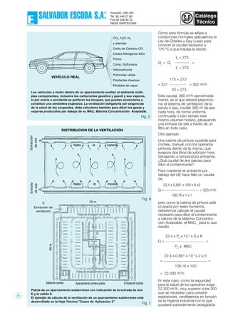 Como esta fórmula se refiere a
condiciones normales aplicaremos la
Ley de Charles y Gay Lusac para
conocer el caudal necesario a
175 ºC a que trabaja la estufa:
t2
+ 273
Q2
= Q1
=
t1
+ 273
175 + 273
= 237 = 362 m3
/h
20 + 273
Este caudal, 360 m3
/h aproximada-
mente, es el que deberá proporcio-
nar el sistema de ventilación de la
estufa o sea, insuflar 360 m3
de aire
cada hora, de forma uniforme,
continuada o bien extraer este
mismo volumen horario, preveyendo
una entrada de aire a través de un
filtro en todo caso.
Otro ejemplo:
Una cabina de pintura a pistola para
coches, manual, con los operarios
pintores dentro de la misma, que
evapora dos litros de xylol por hora,
tarbajando a temperatura ambiente.
¿Qué caudal de aire precisa para
diluir el contaminante?
Para mantener el ambiente por
debajo del LIE hace falta un caudal
de:
22,4 x 0,881 x 100 x 8 x2
Q = = 300 m3
/h
106,16 x 1 x 1
pero como la cabina de pintura está
ocupada por seres humanos,
deberemos calcular el caudal
necesario para diluir el contaminante
a valores de la Máxima Concentra-
ción Aceptable, el MAC, para lo que
resulta:
22,4 x Pe
x 10 6
x S x K
Q = =
Pm
x MAC
22,4 x 0,881 x 10 6
x 2 x 6
= =
106,16 x 100
= 22.300 m3
/h
En este caso, como la seguridad
para la salud de los operarios exige
22.300 m3
/h, muy superior a los 300
que se necesitan para prevenir
explosiones, ventilaremos en función
de la Higiene Industrial con lo que
quedará sobradamente protegida la
Los vehículos a motor dentro de un aparcamiento sueltan al ambiente múlti-
ples componentes, inclusive los carburantes gasolina y gasoil y sus vapores,
si por avería o accidente se perforan los tanques, que pueden acumularse y
constituir una atmósfera explosiva. La ventilación obligatoria por exigencias
de la salud de los ocupantes, debe calcularse también para diluir los gases y
vapores producidos por debajo de su MAC, Máxima Concentración Aceptable.
Planta de un aparcamiento subterráneo con indicación de la entrada de aire
E y la salida S.
El ejemplo de cálculo de la ventilación de un aparcamiento subterráneo está
desarrollado en la Hoja Técnica "Casos de Aplicación 2"
CO2
, H2
O, N2
y además:
Oxido de Carbono CO
Oxidos Nitrógenos NOx
Plomo
Comp. Sulfurosos
Hidrocarburos
Partículas varias
Polutantes diversos
Pérdidas de vapor.
VEHÍCULO REAL
DISTRIBUCION DE LA VENTILACION
Rejillas de Captación
Rejillas de Impulsión
S
Extracción de
ventilación
55 m
Rutas de circulación de coches
Impulsión
de
ventilación
Rutas de circulación de coches
Salidade coches Entradade cochesAparcamiento primera planta
E
Rampa
Rampa
Fig. 5
Fig. 7
Fig. 6
51
 