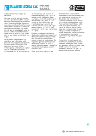 Imprès sobre Paper Ecològic Mate de 135 Grs.
instalación contra el peligro de
explosión.
Hay que recordar que las mezclas
de aire y gases inflamables pueden
explotar cuando alcancen su tempe-
ratura de inflamabilidad. Basta con
que una pequeña parte de la mezcla
alcance esta temperatura para que
se produzca la ignición o la explo-
sión, la que se propaga por toda la
mezcla a alta velocidad acelerada.
Generalmente la causa de la explo-
sión es una chispa en contacto con
el gas.
La explosión solamente ocurre
cuando el gas inflamable está
presente en una porporción determi-
nada en el aire o el oxígeno. Por
ejemplo una mezcla de aire y
metano (grisú) solamente es explosi-
va si el contenido de metano
sobrepasa el 5,3 %; en una mezcla
de hidrógeno y aire, cuando el
contenido es mayor del 4,1 %; el
acetileno sólo explota en el aire
cuando su contenido está compren-
dido entre el 2,8 y el 65 %. Los
límites de detonación para una
mezcla de aire y monóxido de
carbono son 15 - 75 %; aire y gas
del alumbrado, 10 - 20 %; aire y
benceno 1 - 60 % y aire y amoníaco,
16 - 27 %.
Cuando los vapores de muchos
disolventes volátiles se mezclan con
el aire en determinadas proporcio-
nes, también son inflamables y
pueden ocasionar explosiones. Se
vaporizan grandes cantidades de
disolventes cuando se pinta a
pistola objetos grandes y pequeños,
cuando se desengrasan objetos
metálicos, etc.
Debe tenerse en cuenta lo que
llevamos dicho para controlar
atmósferas potencialmente explosi-
vas para que se encuentren por
debajo del LIE, Límite Inferior
Explosivo, evitando con la ventila-
ción que se sobrepase este límite.
Pero cuando una atmósfera está
entre el LIE y el LSE basta una
fuente de energía, llama, chispa,
calor, etc., para provocar la explo-
sión y su control escapa de la
simple ventilación, debiendo interve-
nir especialistas, bomberos,
expertos en seguridad, etc., para
proceder.
Y cuando la atmósfera está por
encima del LSE tampoco es acon-
sejable la ventilación pues, con el
aire aportado sólo se consigue bajar
el LSE y entrar en la zona
intermedia, entre el LSE y el LIE,
repitiendo la situación anterior.
52
 
