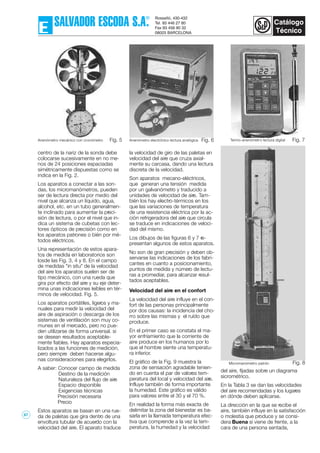 centro de la nariz de la sonda debe
colocarse sucesivamente en no me-
nos de 24 posiciones espaciadas
simétricamente dispuestas como se
indica en la Fig. 2.
Los aparatos a conectar a las son-
das, los micromanómetros, pueden
ser de lectura directa por medio del
nivel que alcanza un líquido, agua,
alcohol, etc. en un tubo generalmen-
te inclinado para aumentar la preci-
sión de lectura, o por el nivel que in-
dica un sistema de cubetas con lec-
tores ópticos de precisión como en
los aparatos patrones o bién por mé-
todos eléctricos.
Una representación de estos apara-
tos de medida en laboratorios son
losde las Fig. 3, 4 y 8. En el campo
de medidas "in situ" de la velocidad
del aire los aparatos suelen ser de
tipo mecánico, con una rueda que
gira por efecto del aire y su eje deter-
mina unas indicaciones leíbles en tér-
minos de velocidad. Fig. 5.
Los aparatos portátiles, ligeros y ma-
nuales para medir la velocidad del
aire de aspiración o descarga de los
sistemas de ventilación son muy co-
munes en el mercado, pero no pue-
den utilizarse de forma universal. si
se desean resultados aceptable-
mente fiables. Hay aparatos especia-
lizados a las funciones de medición,
pero siempre deben hacerse algu-
nas consideraciones para elegirlos.
A saber: Conocer campo de medida
Destino de la medición
Naturaleza del flujo de aire
Espacio disponible
Exigencias técnicas
Precisión necesaria
Precio
Estos aparatos se basan en una rue-
da de paletas que gira dentro de una
envoltura tubular de acuerdo con la
velocidad del aire. El aparato traduce
la velocidad de giro de las paletas en
velocidad del aire que cruza axial-
mente su carcasa, dando una lectura
discreta de la velocidad.
Son aparatos mecano-eléctricos,
que generan una tensión medida
por un galvanómetro y traducido a
unidades de velocidad de aire. Tam-
bién los hay electro-térmicos en los
que las variaciones de temperatura
de una resistencia eléctrica por la ac-
ción refrigeradora del aire que circula
se traduce en indicaciones de veloci-
dad del mismo.
Los dibujos de las figuras 6 y 7 re-
presentan algunos de estos aparatos.
No son de gran precisión y deben ob-
servarse las indicaciones de los fabri-
cantes en cuanto a posicionamiento,
puntos de medida y número de lectu-
ras a promediar, para alcanzar resul-
tados aceptables.
Velocidad del aire en el confort
La velocidad del aire influye en el con-
fort de las personas principalmente
por dos causas: la incidencia del cho-
rro sobre las mismas y el ruído que
produce.
En el primer caso se constata el ma-
yor enfriamiento que la corriente de
aire produce en los humanos por lo
que el hombre siente una temperatu-
ra inferior.
El gráfico de la Fig. 9 muestra la
zona de sensación agradable tenien-
do en cuenta el par de valores tem-
peratura del local y velocidad del aire.
Influye también de forma importante
la humedad. Este gráfico es válido
para valores entre el 30 y el 70 %.
En realidad la forma más exacta de
delimitar la zona del bienestar es ba-
sarla en la llamada temperatura efec-
tiva que comprende a la vez la tem-
peratura, la humedad y la velocidad
del aire, fijadas sobre un diagrama
sicrométrico.
En la Tabla 3 se dan las velocidades
del aire recomendadas y los lugares
en dónde deben aplicarse.
La dirección en la que se recibe el
aire, también influye en la satisfacción
o molestia que produce y se consi-
dera Buena si viene de frente, a la
cara de una persona sentada,
Fig. 8
Fig. 6Fig. 5 Fig. 7Anenómetro mecánico con cronómetro Anenómetro electrónico lectura analógica Termo-anenómetro lectura digital
Micromanómetro patrón
67
 