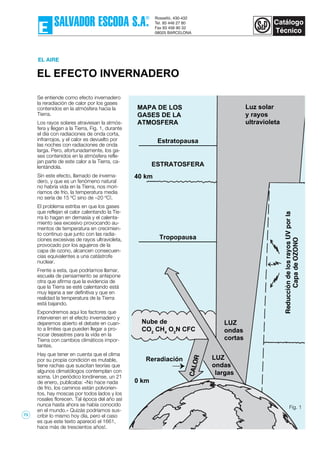 EL EFECTO INVERNADERO
EL AIRE
Se entiende como efecto invernadero
la reradiación de calor por los gases
contenidos en la atmósfera hacia la
Tierra.
Los rayos solares atraviesan la atmós-
fera y llegan a la Tierra, Fig. 1, durante
el día con radiaciones de onda corta,
infrarrojos, y el calor es devuelto por
las noches con radiaciones de onda
larga. Pero, afortunadamente, los ga-
ses contenidos en la atmósfera refle-
jan parte de este calor a la Tierra, ca-
lentándola.
Sin este efecto, llamado de inverna-
dero, y que es un fenómeno natural
no habría vida en la Tierra, nos mori-
ríamos de frío, la temperatura media
no sería de 15 ºC sino de –20 ºC!.
El problema estriba en que los gases
que reflejan el calor calentando la Tie-
rra lo hagan en demasía y el calenta-
miento sea excesivo provocando au-
mentos de temperatura en crecimien-
to continuo que junto con las radia-
ciones excesivas de rayos ultravioleta,
provocado por los agujeros de la
capa de ozono, alcancen consecuen-
cias equivalentes a una catástrofe
nuclear.
Frente a esta, que podríamos llamar,
escuela de pensamiento se antepone
otra que afirma que la evidencia de
que la Tierra se esté calentando está
muy lejana a ser definitiva y que en
realidad la temperatura de la Tierra
está bajando.
Expondremos aqui los factores que
intervienen en el efecto invernadero y
dejaremos abierto el debate en cuan-
to a límites que pueden llegar a pro-
vocar desastres para la vida en la
Tierra con cambios climáticos impor-
tantes.
Hay que tener en cuenta que el clima
por su propia condición es mutable,
tiene rachas que suscitan teorías que
algunos climatólogos contemplan con
sorna. Un periódico londinense, un 21
de enero, publicaba: «No hace nada
de frío, los caminos están polvorien-
tos, hay moscas por todos lados y los
rosales florecen. Tal época del año así
nunca hasta ahora se había conocido
en el mundo.» Quizás podríamos sus-
cribir lo mismo hoy día, pero el caso
es que este texto apareció el 1661,
hace más de trescientos años!.
MAPA DE LOS
GASES DE LA
ATMOSFERA
Luz solar
y rayos
ultravioleta
40 km
Nube de
CO2
CH4
O2
N CFC
LUZ
ondas
cortas
LUZ
ondas
largas
Reradiación
0 km
¡
Fig. 1
Estratopausa
Tropopausa
ESTRATOSFERA
73
 