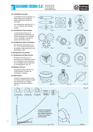 7
Fig. 16
CURVAS DE RODETES
Y HÉLICE DISTINTOS,
DEL MISMO DIÁMETRO,
A IGUAL VELOCIDAD
DE ROTACIÓN.
2.2 Ventiladores Axiales.
La entrada de aire al aparato y su
salida siguen una trayectoria
según superficies cilíndricas
coaxiales.
Los ventiladores descritos en 1.1,
1.2 y 1.3 pueden ser, también,
axiales.
2.3 Ventiladores Transversales
La trayectoria del aire en el
rodete de estos ventiladores es
normal al eje tanto a la entrada
como a la salida, cruzando el
cuerpo del mismo. Fig. 8.
2.4 Ventiladores Helicocentrífugos
Son aparatos intermedios a los
2.1. y 2.2.: El aire entra como en
los axiales y sale igual que en los
centrífugos. Fig.9.
3. Atendiendo a la presión
3.1 Ventiladores de Baja Presión
Se llaman así a los que no
alcanzan los 70 Pascales. Suelen
ser centrífugos y por autonoma-
sia se designan así los utilizados
en climatizadores. Fig. 10.
3.2 Mediana Presión.
Si la presión está entre los 70 y
3.000 Pascales. Pueden ser
centrífugos o axiales.
3.3 Alta Presión
Cuando la presión está por enci-
ma de los 3.000 Pascales. Suelen
ser centrífugos con rodetes
estrechos y de gran diámetro.
Fig. 12.
Fig. 4 Fig. 5 Fig. 6
Fig. 7 Fig. 8 Fig. 9
Fig. 10 Fig. 11 Fig. 12
Fig. 13 Fig. 14 Fig. 15
 