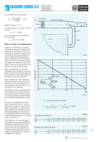 Imprès sobre Paper Ecològic Mate de 135 Grs.
Tabla II
La constante de la sala valdrá :
Según la Tabla I, Q = 2
Con estos datos, en la Fig. 7 encon-
tramos
Lw
+ Lp
= –12 dB,
para una distancia a la fuente de
2 m. Por tanto :
Lp
= 60 –12 = 48 dB
Ruido a través de canalizaciones
Antes se ha señalado un procedi-
miento para calcular la presión que
existe en un punto de un local, co-
nociendo la situación y potencia de
la fuente de ruido que existe en el
mismo. Debe ahora resolverse el
mismo problema, pero consideran-
do que el ruido se transmite al local
en cuestión a través de una canali-
zación, tal como ocurre en las insta-
laciones de aire acondicionado.
Debe considerarse el orificio de
descarga como fuente de ruido que
emite una potencia sonora igual a la
del elemento emisor, disminuída por
las atenuaciones del conducto.
Para expresar con más claridad el
proceso a seguir para calcular las
atenuaciones que se producen, lo
explicaremos conjuntamente con la
resolución de un ejemplo.
Supongamos que un ventilador, Fig.
9 suministra una cantidad de aire
que se distribuye en varios canales.
La potencia sonora total emitida tie-
ne un espectro reflejado en la tabla
II.
Si al local considerado va a parar
sólo el caudal del ramal 1, es evi-
dente que no todo el ruido del venti-
lador le alcanzará. Se puede calcu-
lar el espectro de la potencia de la
onda propagada por el conducto
que interesa, restando del ventildor
el valor determinado por el uso de la
gráfica de la Fig. 10.
En el ejemplo, una vez calculado,
resulta para ß un valor de 0,385 y la
atenuación correspondiente de 4 a
ß. Este valor debe sustraerse de
cada uno de los del espectro del
ventilador para cada frecuencia, re-
sultando, para el local, el espectro
reflejado en la Tabla III
142 x 0'602
1 – 0'602
R = = 214,7
Hz 63 125 250 500 1000 2000 4000 8000
dB 64 75 81 87 85 74 68 62
Espectro del ventilador v
Fig. 10
Fig. 9
10
9
8
7
6
5
4
3
2
1
0 0'385 0'50'20'1 1
ß
Ventilador
(local)
Hz 63 125 250 500 1000 2000 4000 8000
dB 60 71 77 83 81 70 64 58
Espectro del ruido en el local
Tabla III
S1
S1
+ S2
+ S3
+ …
0'1
0'1 + 0'16
= 0'385=ß =
S1
= Area del conducto al local
LOCAL
Conducción principal
0'16 m2
0'1 m2
Ramal
Ventilador V
84
 