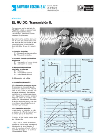 85
Completamos aquí el apartado de
ACUSTICA tratado en las dos Hojas
Técnicas precedentes: I Los
Decibelios y II Transmisión, con la
presente: III Transmisión.
Expondremos las posibles atenuacio-
nes de ruido que pueden producirse
a lo largo de una conducción de aire
y que resumimos a continuación,
describiéndolas de una forma sucin-
ta:
1 - Tuberías desnudas
1.1- Atenuación en tramos rectos.
2.2- Atenuación en codos.
2 - Tuberías tratadas con material
absorbente
2.1 - Atenuación en tramos rectos.
2.2 - Atenuación en codos.
3 - Elementos atenuadores
insertados en tuberías.
3.1 - Plenums.
3.2 - Silenciadores pasivos.
3.3 - Silenciadores activos.
4 - Atenuación a la salida.
1 - TUBERÍAS DESNUDAS
1.1 - Atenuación en tramos rectos.
En este caso la atenuación puede
considerarse prácticamente nula. El
ruido en una tubería se propaga casi
sin perder intensidad. Recordemos
los teléfonos en los barcos antiguos,
entre el puente de mando y la sala de
máquinas a base de un tubo o man-
guera, más bien angostos, rematado
en ambos extremos por bocinas que
remendaban lo que luego fueron el
micrófono y el auricular.
1.2 - Atenuación en codos.
La atenuación en los codos es más
un proceso de reflexión hacia la fuen-
te sonora que no de absorción.
El codo a 90° sin tramos curvos, es el
que más atenúa.
La fig. 1 nos da valores de esta ate-
nuación en función de la frecuencia y
del diámetro de la conducción. El
radio de curvatura del codo influye en
la pérdida de carga, no en la atenua-
ción sonora del mismo.
ACUSTICA
EL RUIDO. Transmisión II.
Fig. 1
Fig. 2
 