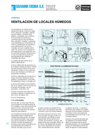 VENTILACION DE LOCALES HÚMEDOS
HUMEDAD
Fig. 1
EFECTOS DE LA HUMEDAD EN CASA
La humedad en el interior de los
habitáculos afecta a todos los seres
vivos, personas, animales y plantas
que los habitan y también a los
objetos y materiales que contienen.
Si la humedad es excesiva se
condensa agua en las superficies
frías, paredes y cristales, y perjudica
a los habitantes por la formación de
mohos y proliferación de bacterias y
virus, deteriorando a la vez los
muebles, pinturas y paredes de la
casa. Por contra, si la humedad es
muy baja afecta a las gargantas con
la conocida sensación de boca seca
y a las mucosas de las personas,
resquebrajando las maderas y
materiales del interior.
La calidad del aire interior de un
edificio depende de:
a) De la calidad del aire aportado por
la ventilación desde el exterior. Puede
que sea de gran pureza como el de
ambientes rurales o muy contamina-
do por las industrias o el tráfico de
las grandes ciudades.
b) De los materiales de construcción
de las viviendas, adhesivos de los
tableros y revestimentos, moquetas,
formaldehidos, fibras, cortinajes, etc.
c) De las actividades que se desarro-
llan en su interior como el cocinar, los
procesos de limpieza, uso de
aerosoles, combustión, etc.
d) De la ocupación por seres vivos,
animales y plantas: la respiración, el
olor, humo de tabaco, etc.
e) De la Temperatura.
f) De la Humedad.
De todo ello, en esta Hoja Técnica
nos ocuparemos exclusivamente de
la Humedad, o sea, del contenido de
agua en el aire, aunque de forma
accesoria se mencionen los demás
aspectos del problema.
La humedad producida por procesos
industriales debe controlarse por
instalaciones adecuadas, de magni-
tud industrial también. Aquí tratare-
mos de la humedad en viviendas,
oficinas y locales de residencia
humana y que puede controlarse por
procedimientos de ventilación,
natural o forzada, que a la vez
pueden resolver los problemas de
todos esos otros factores de conta-
minación a que nos hemos referido.
El hombre produce de tres a cinco
litros de vapor de agua al día, a la
que tenemos que añadir el vapor
desprendido de los alimentos al
cocinar, de los baños y duchas, del
lavado de la ropa y tendido interior de
la misma, del desprendido de plan-
tas, de los materiales de construc-
ción, de las filtraciones y demás.
La gráfica de la Fig. 1 muestra lo
pernicioso que resultan los valores
extremos de la humedad. Podemos
considerar como zona óptima la
comprendida entre el 40 al 60 % de
humedad relativa.
Creemos conveniente recordar qué
se entiende por humedad del aire
según el concepto que se usa en
acondicionamiento y en meteorología.
El agua en el aire está en forma de
vapor, es agua en su fase gaseosa.
93
 