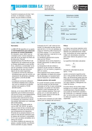 99
inclinados de 45° a 60° sobre la hori-
zontal y la velocidad de paso del aire
será de 0,8 a 1,2 m/s con pérdidas de
carga de 10/40 Pa a filtro limpio/sucio.
Los filtros estarán 1,2 m por encima
de fuegos abiertos y más de 0,5 m de
otros focos de calor.
La ventilación general de la cocina
debe ser de 10 l/sm2.
La depresión de la cocina respecto a
locales adyacentes no debe ser supe-
rior a 5 Pa.
La temperatura del aire exterior a
introducir en las cocinas no debe ser
inferior a 14°C en invierno y superior a
28°C en verano.
Otros aspectos de la norma contem-
plan materiales y el diseño de conduc-
tos de descarga y la necesaria facili-
dad de inspección y mantenimiento.
Cálculo práctico del caudal
El caudal necesario puede calcularse
de forma simple con las fórmulas
indicadas en la Fig. 6, para campanas
adosadas a la pared con tres lados
abiertos y para campanas isla, de
cuatro costados abiertos. Para cam-
panas con un solo lado abierto, el
frontal, puede usarse la fórmula de
caudal mínimo, Q mín.
La altura de la campana al suelo debe
salvar justo la cabeza del cocinero/a.
Filtros
Los filtros, que actúan además como
paneles de condensación de vapores,
deberán ser preferiblemente metáli-
cos, compuestos de varias capas de
mallas con densidades crecientes
para mejor retener las grasas en sus-
pensión.
La superficie-total debe calcularse:
Q
S [m2] =
4.000
(resultando velocidad de aire de
aprox. 1 m/s)
siendo conveniente repartirla entre
dos o más paneles fácilmente extraí-
bles y de dimensiones aptas para ser
colocados en lavavajillas domésticos
y someterles a un lavado cómodo
con agua caliente y detergentes nor-
males de cocina.
El borde inferior de los filtros debe
entregar en un canalón recogedor de
condensaciones y líquidos grasos,
que pueda ser fácilmente vaciable o
ser conducido a un depósito a propó-
sito. La norma dice que este depósito
no debe ser superior a litros de
capacidad.
Cuando la campana es de tipo "isla",
es decir, no adosada a ninguna
pared, hay que doblar el caudal.
Normativa
La NBE-CPI 96 especifica en su aparta-
do 18.3 Instalaciones para extracción
de humos en cocinas industriales.
Es necesario, pues, definir que se
considera como “cocina industrial”, y
para ello se ha de seguir el criterio de
la Instrucción Técnica
Complementaria ITC-MI-IRG 07 del
“Reglamento de instalaciones de gas
en locales destinados a usos domés-
ticos, colectivos o comerciales” en la
que se consideran cocinas industria-
les aquellas en las que concurran
alguno de los casos siguientes:
- La potencia nominal de utilización
simultánea para usos de cocción y/o
preparación de alimentos y bebidas
sea superior a 30 kW (25.000
kcal/h).
- La potencia nominal de utilización
simultánea instalada para cualquier
otro uso no indicado en el párrafo
anterior sea superior a 70 kW
(60.000 kcal/h).
Además, en la misma NBE-CPI 96 se
especifica que el sistema de evacua-
ción de los humos será independiente
de toda extracción o ventilación y
exclusivo para cada local de cocina.
La campana, los conductos y los fil-
tros estarán fabricados con materiales
M0 (ininflamables).
Por otro lado, en España existe la
norma UNE 100-165-92, de aplica-
ción a cocinas de tipo comercial, que
establece una serie de puntos de los
que entresacamos los siguientes:
El borde de la campana estará a 2 m
sobre el nivel del piso (salvando justo
la cabeza del cocinero) y sobresaldrá
0.15 m por sus lados accesibles de la
planta de cocción.
Los filtros metálicos de retención de
grasas y aceites tendrán una eficacia
mínimo del 90% en peso. Estarán
Fig. 5
Fig. 6
Fig. 4caudal = 3600 x V x SR
Campana vacía Extractores a instalar
Dentro de la campana
Sección de
referencia
Sr = h x L (m2)
Serie “K” Serie “CBM” Serie “TD”
Descarga
Filtro
Serie “MAXTEMP”
Serie “CENTRIBOX”
En la azotea, accionables por
control remoto
 
