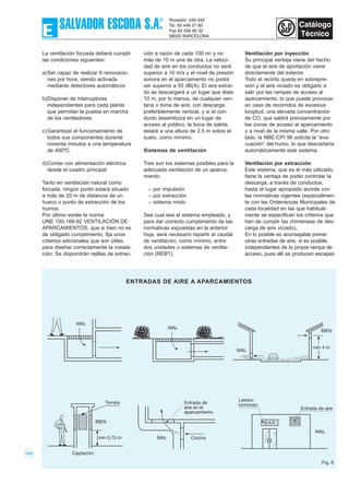 103
La ventilación forzada deberá cumplir
las condiciones siguientes:
a)Ser capaz de realizar 6 renovacio-
nes por hora, siendo activada
mediante detectores automáticos
b)Disponer de interruptores
independientes para cada planta
que permitan la puesta en marcha
de los ventiladores.
c)Garantizar el funcionamiento de
todos sus componentes durante
noventa minutos a una temperatura
de 400ºC.
d)Contar con alimentación eléctrica
desde el cuadro principal
Tanto en ventilación natural como
forzada, ningún punto estará situado
a más de 25 m de distancia de un
hueco o punto de extracción de los
humos.
Por último existe la norma
UNE 100-166-92 VENTILACIÓN DE
APARCAMIENTOS, que si bien no es
de obligado cumplimiento, fija unos
criterios adicionales que son útiles
para diseñar correctamente la instala-
ción: Se dispondrán rejillas de extrac-
ción a razón de cada 100 m2 y no
más de 10 m una de otra. La veloci-
dad de aire en los conductos no será
superior a 10 m/s y el nivel de presión
sonora en el aparcamiento no podrá
ser superior a 55 dB(A). El aire extraí-
do se descargará a un lugar que diste
10 m, por lo menos, de cualquier ven-
tana o toma de aire, con descarga
preferiblemente vertical, y si el con-
ducto desemboca en un lugar de
acceso al público, la boca de salida
estará a una altura de 2.5 m sobre el
suelo, como mínimo.
Sistemas de ventilación
Tres son los sistemas posibles para la
adecuada ventilación de un aparca-
miento:
– por impulsión
– por extracción
– sistema mixto
Sea cual sea el sistema empleado, y
para dar correcto cumplimiento de las
normativas expuestas en la anterior
hoja, será necesario repartir el caudal
de ventilación, como mínimo, entre
dos unidades o sistemas de ventila-
ción (REBT).
Ventilación por inyección
Su principal ventaja viene del hecho
de que el aire de aportación viene
directamente del exterior.
Todo el recinto queda en sobrepre-
sión y el aire viciado es obligado a
salir por las rampas de acceso al
aparcamiento, lo que puede provocar,
en caso de recorridos de excesiva
longitud, una elevada concentración
de CO, que saldrá precisamente por
las zonas de acceso al aparcamiento
y a nivel de la misma calle. Por otro
lado, la NBE-CPI 96 solicita la “eva-
cuación” del humo, lo que descartaría
automáticamente este sistema.
Ventilación por extracción
Este sistema, que es el más utilizado,
tiene la ventaja de poder controlar la
descarga, a través de conductos,
hasta el lugar apropiado acorde con
las normativas vigentes (especialmen-
te con las Ordenanzas Municipales de
cada localidad en las que habitual-
mente se especifican los criterios que
han de cumplir las chimeneas de des-
carga de aire viciado).
En lo posible es aconsejable prever
otras entradas de aire, si es posible,
independientes de la propia rampa de
acceso, pues allí se producen escapes
MAL
BIEN
min 4 m
BAR
Letrero
luminoso
MAL
Entrada de aire
MAL Cocina
Entrada de
aire en el
aparcamiento
BIEN
min 0,75 m
Captación
Torreta
MAL
MAL
ENTRADAS DE AIRE A APARCAMIENTOS
Fig. 6
 