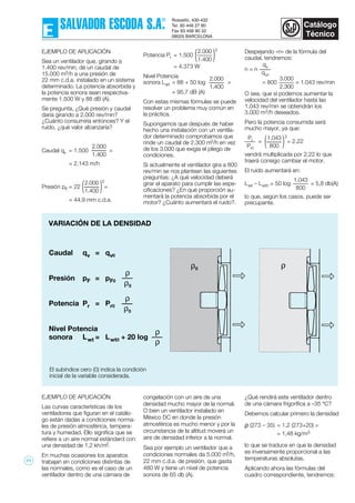 VARIACIÓN DE LA DENSIDAD
El subíndice cero (0) indica la condición
inicial de la variable considerada.
Caudal qv = qv0
Presión pF = pF0
Potencia Pr = Pr0
Nivel Potencia
sonora Lwt = Lwt0 + 20 log
ρ
ρ0
ρ
ρ0
ρ
ρ
EJEMPLO DE APLICACIÓN
Sea un ventilador que, girando a
1.400 rev/min, dé un caudal de
15.000 m3/h a una presión de
22 mm c.d.a. instalado en un sistema
determinado. La potencia absorbida y
la potencia sonora sean respectiva-
mente 1.500 W y 88 dB (A).
Se pregunta, ¿Qué presión y caudal
daría girando a 2.000 rev/min?
¿Cuánto consumiría entonces? Y el
ruído, ¿qué valor alcanzaría?
Caudal qv = 1.500 =
= 2.143 m/h
Presión pF = 22 =
= 44,9 mm c.d.a.
Potencia Pr = 1.500
= 4.373 W
Nivel Potencia
sonora Lwt = 88 + 50 log =
= 95,7 dB (A)
Con estas mismas fórmulas se puede
resolver un problema muy común en
la práctica.
Supongamos que después de haber
hecho una instalación con un ventila-
dor determinado comprobamos que
rinde un caudal de 2.300 m3/h en vez
de los 3.000 que exigía el pliego de
condiciones.
Si actualmente el ventilador gira a 800
rev/min se nos plantean las siguientes
preguntas: ¿A qué velocidad deberá
girar el aparato para cumplir las espe-
cificaciones? ¿En qué proporción au-
mentará la potencia absorbida por el
motor? ¿Cuánto aumentará el ruido?.
2.000
1.400( )
2
2.000
1.400
2.000
1.400
2.000
1.400( )
3
Despejando «n» de la fórmula del
caudal, tendremos:
n = n
= 800 = 1.043 rev/min
O sea, que si podemos aumentar la
velocidad del ventilador hasta las
1.043 rev/min se obtendrán los
3.000 m3/h deseados.
Pero la potencia consumida será
mucho mayor, ya que:
= = 2,22
vendrá multiplicada por 2,22 lo que
traerá consigo cambiar el motor.
El ruído aumentará en:
Lwt – Lwt0 = 50 log = 5,8 db(A)
lo que, según los casos, puede ser
precupante.
3.000
2.300
qv
qv0
Pr
Pr0
1,043
800( )
3
1,043
800
EJEMPLO DE APLICACIÓN
Las curvas características de los
ventiladores que figuran en el catálo-
go están dadas a condiciones norma-
les de presión atmosférica, tempera-
tura y humedad. Ello significa que se
refiere a un aire normal estándard con
una densidad de 1,2 kh/m3.
En muchas ocasiones los aparatos
trabajan en condiciones distintas de
las normales, como es el caso de un
ventilador dentro de una cámara de
congelación con un aire de una
densidad mucho mayor de la normal.
O bien un ventilador instalado en
México DC en donde la presión
atmosférica es mucho menor y por la
circunstancia de la altitud moverá un
aire de densidad inferior a la normal.
Sea por ejemplo un ventilador que a
condiciones normales da 5.000 m3/h,
22 mm c.d.a. de presión, que gasta
480 W y tiene un nivel de potencia
sonora de 65 db (A).
¿Qué rendirá este ventilador dentro
de una cámara frigorífica a –35 ºC?
Debemos calcular primero la densidad
ρ (273 – 35) = 1,2 (273+20) =
= 1,48 kg/m3
lo que se traduce en que la densidad
es inversamente proporcional a las
temperaturas absolutas.
Aplicando ahora las fórmulas del
cuadro correspondiente, tendremos:
ρ0 ρ
11
 