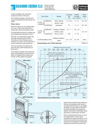 119
según sea el ambiente que debe puri-
ficarse, la temperatura del mismo y
las solicitaciones físicas a que estará
sometido. En esta tabla se resumen
las particularidades que podemos
esperar de distintos materiales utiliza-
dos para la construcción de filtros.
Otras características a tener en cuen-
ta al seleccionar un filtro serán:
la pérdida de carga del mismo, el ren-
dimiento así como el incremento que
experimenta la pérdida a medida que
aumenta el contenido de polvo del
Fig. 4
Fig. 2
el aire que llega a las sucesivas
capas es cada vez más puro.
En la Tabla IV pueden verse las prin-
cipales características de este tipo de
filtros.
Filtros Secos
Están formados por un material fibro-
so o por un lecho de fibras finas a
través del cual se hace pasar el aire.
El rendimiento aumenta a medida que
la porosidad del material es menor.
Permiten una velocidad de paso del
aire más reducida que los filtros
húmedos al mismo tiempo que su
duración es menor. Por el contrario el
precio unitario es más económico.
A fin de aumentar la superficie de
paso del aire suelen disponerse en
forma de V.
En la tabla V pueden verse las princi-
pales características de este tipo de
filtros. El material de las fibras que
forman el filtro deberá escogerse
Velocidad Pérdida Rendi-
Tipo de filtro Material aire de carga miento
m/s mm c.d.a./m2 %
PANELES Tamiz, tela de 1’5 - 2’5 2 ÷ 15 65 ÷ 80
FILTRO
alambre, metal
HÚMEDO
CONTÍNUO estampado 2’5 3 ÷ 17 80 ÷ 90
PANELES Celulosa, material 0’1 - 1 2’5 ÷ 25
FILTRO
sintético, papel, 50 ÷ 95
SECO
CONTÍNUO fieltro de vidrio 0’25 3 ÷ 18
Material sintético,
FILTROS ABSOLUTOS
papel
0’1 - 2’5 25 ÷ 60 99’97
TABLA IVCaracterísticas de un Filtro Húmedo
Características de un Filtro SecoFiltro Húmedo
Filtro Seco
Fig. 3
{
{
 