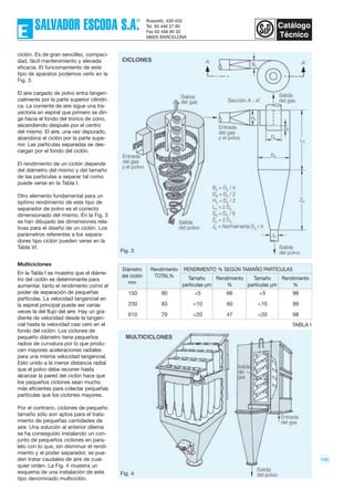 122
ciclón. Es de gran sencillez, compaci-
dad, fácil mantenimiento y elevada
eficacia. El funcionamiento de este
tipo de aparatos podemos verlo en la
Fig. 3.
El aire cargado de polvo entra tangen-
cialmente por la parte superior cilíndri-
ca. La corriente de aire sigue una tra-
yectoria en espiral que primero se diri-
ge hacia el fondo del tronco de cono,
ascendiendo después por el centro
del mismo. El aire, una vez depurado,
abandona el ciclón por la parte supe-
rior. Las partículas separadas se des-
cargan por el fondo del ciclón.
El rendimiento de un ciclón depende
del diámetro del mismo y del tamaño
de las partículas a separar tal como
puede verse en la Tabla I.
Otro elemento fundamental para un
óptimo rendimiento de este tipo de
separador de polvo es el correcto
dimensionado del mismo. En la Fig. 3
se han dibujado las dimensiones rela-
tivas para el diseño de un ciclón. Los
parámetros referentes a los separa-
dores tipo ciclón pueden verse en la
Tabla VI.
Multiciclones
En la Tabla I se muestra que el diáme-
tro del ciclón es determinante para
aumentar, tanto el rendimento como el
poder de separación de pequeñas
partículas. La velocidad tangencial en
la espiral principal puede ser varias
veces la del flujo del aire. Hay un gra-
diente de velocidad desde la tangen-
cial hasta la velocidad casi cero en el
fondo del ciclón. Los ciclones de
pequeño diámetro tiene pequeños
radios de curvatura por lo que produ-
cen mayores aceleraciones radiales
para una misma velocidad tangencial.
Esto unido a la menor distancia radial
que el polvo debe recorrer hasta
alcanzar la pared del ciclón hace que
los pequeños ciclones sean mucho
más eficientes para colectar pequeñas
partículas que los ciclones mayores.
Por el contrario, ciclones de pequeño
tamaño sólo son aptos para el trata-
miento de pequeñas cantidades de
aire. Una solución al anterior dilema
se ha conseguido instalando un con-
junto de pequeños ciclones en para-
lelo con lo que, sin disminuir el rendi-
miento y el poder separador, se pue-
den tratar caudales de aire de cual-
quier orden. La Fig. 4 muestra un
esquema de una instalación de este
tipo denominado multiciclón.
Fig. 3
Fig. 4
Diámetro Rendimiento RENDIMIENTO % SEGÚN TAMAÑO PARTÍCULAS
del ciclón TOTAL% Tamaño Rendimiento Tamaño Rendimiento
mm partículas µm % partículas µm %
150 90 <5 66 <5 98
230 83 <10 60 <10 99
610 70 <20 47 <20 98
TABLA I
 