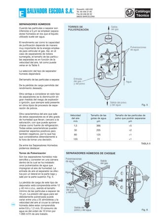123
SEPARADORES HÚMEDOS
Cuando las partículas a separar son
inferiores a 5 µm se emplean separa-
dores húmedos en los que el líquido
utilizado suele ser agua.
El rendimiento así como la capacidad
de purificación depende de manera
muy importante de la energía emplea-
da para vehicular el gas. Así, en el
caso de separadores de tobera
sumergida, el tamaño de las partícu-
las separadas es en función de la
velocidad del aire, tal como puede
verse en la Tabla II.
La selección del tipo de separador
húmedo dependerá:
Del tamaño de las partículas a separar.
De la pérdida de carga permitida del
rendimiento deseado.
Otra ventaja a considerar en este tipo
de separadores es la disminución en
gran medida del riesgo de explosión
o ignición, que siempre está presente
en otros tipos de procesos de sepa-
ración de polvos.
Otra característica del aire que sale
de estos separadores es el alto grado
de humedad que llevan, cercano a la
saturación, con que puede aprove-
charse como fuente de refrigeración.
Todas estas características pueden
presentar aspectos positivos pero
también negativos, por lo que hay
que considerarlos detenidamente a
la hora de tomar una decisión.
De entre los Separadores Húmedos
podemos destacar:
Torres de Pulverización
Son los separadores húmedos más
sencillos y consisten en una cámara
dentro de la cual se ha instalado
unos pulverizados de agua que
impregnan el aire de humedad. La
entrada de aire al separador se efec-
túa por un lateral en la parte baja y
sale por la parte superior, Fig. 5.
La pérdida de carga de este tipo de
depurador está comprendida entre 12
y 40 mm c.d.a., siendo el tamaño
mínimo de las partículas a separar de
10 µm. La presión del agua para ser
debidamente pulverizada puede
variar entre una y 25 atmósferas y la
velocidad del aire al cruzar la cámara
húmeda debe estar comprendida
entre 0,6 y 1,2 m/s. El consumo de
agua es del orden de 10 l/min por
1.000 m3/h de aire tratado.
Velocidad Tamaño de las Tamaño de las partículas de
del aire gotas de agua polvo que podrán separarse
m/s µm µm
1‚5 366 >5
30 205 >2
60 125 >1
120 72 <1
TABLA II
Fig. 5
Fig. 6
 