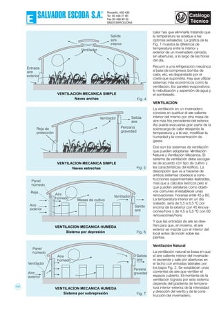 calor hay que eliminarla tratando que
la temperatura se acerque a las
óptimas señaladas. La gráfica de la
Fig. 1 muestra la diferencia de
temperatura entre la interior y
exterior de un invernadero cerrado,
sin aberturas, a lo largo de las horas
del día.
Recurrir a una refrigeración mecánica
a base de compresor, bomba de
calor, etc, es disparatado por el
coste que supondría. Hay que utilizar
sistemas más económicos como la
ventilación, los paneles evaporativos,
la nebulización y aspersión de agua y
el sombreado.
VENTILACION
La ventilación en un invernadero
consiste en sustituir el aire caliente
interior del mismo por otra masa de
aire más frío procedente del exterior.
Así puede evacuarse gran parte de la
sobrecarga de calor rebajando la
temperatura y, a la vez, modificar la
humedad y la concentración de
gases.
Dos son los sistemas de ventilación
que pueden adoptarse: Ventilación
Natural y Ventilación Mecánica. El
sistema de ventilación debe escoger-
se de acuerdo con tipo de cultivo y
las características del edificio. La
descripción que va a hacerse de
ambos sistemas obedece a cons-
trucciones experimentales realizadas,
más que a cálculos teóricos pero sí
que pueden señalarse como objeti-
vos comunes el establecer unas
renovaciones horarias entre 45 y 60.
La temperatura interior en un día
soleado, será de 5,5 a 6,5 ºC por
encima de la exterior con 45 renova-
ciones/hora y de 4,5 a 5,5 ºC con 60
renovaciones/hora.
Y que las entradas de aire se dise-
ñen para que, en invierno, el aire
exterior se mezcle con el interior del
local antes de incidir sobre las
plantas.
Ventilación Natural
La ventilación natural se basa en que
el aire caliente interior del invernade-
ro asciende y sale por aberturas en
el techo con entradas laterales por
los bajos Fig. 2. Se establecen unas
corrientes de aire que ventilan el
espacio cubierto. El montante de la
ventilación lograda por este sistema
depende del gradiente de tempera-
tura interior-exterior, de la intensidad
y dirección del viento y de la cons-
trucción del invernadero.
Fig. 4
Salida
aire
interior
Ventilador
Entrada
aire
exterior
VENTILACION MECANICA SIMPLE
Naves anchas
Fig. 5
Aire
húmedo
Aire
exterior
Ventilador
Salida
aire
Panel
húmedo
VENTILACION MECANICA HUMEDA
Sistema por depresión Fig. 6
VENTILACION MECANICA HUMEDA
Sistema por sobrepresión Fig. 7
Aire
exterior
Panel
húmedo
Aire
húmedo
Salida
aire
Ventilador
Persiana
gravedad
Reja
Mesas de cultivo
Persiana
gravedad
Reja de
protección
VENTILACION MECANICA SIMPLE
Naves estrechas
Ventilador Salida
aire
131
 