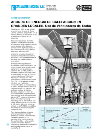 Desde el año 1992, en que la ONU
promovió la conferencia de Río de
Janeiro, los temas relacionados con el
cambio climático se encuentran en las
agendas de la mayoría de los
gobiernos.
Esta preocupación por el cambio
climático, las medidas que deben
adoptarse así como los plazos en que
deben alcanzarse los objetivos,
también fueron objeto de debate en
las conferencias de Kioto y Buenos
Aires, esta última en 1.998.
Uno de los temas de discusión en
estos encuentros internacionales ha
sido la reducción de las emisiones de
los gases que originan el efecto
invernadero.
Entre las distintas políticas se
encuentra la eficiencia energética. La
Unión Europea se ha comprometido
activamente con los anteriores
objetivos. Así, en 1992, se fijó un
ambicioso objetivo para el año 2000
en respuesta al proceso de Río y los
nuevos requisitos del Tratado de
Maastricht y desde el año 1994
participa en el convenio marco de las
Naciones Unidas sobre el cambio
climático. Las inquietudes
medioambientales en el desarrollo de
la política energética han quedado de
manifiesto en el Libro Verde por una
política energética de la Unión
Europea, adoptado en enero de
1995.También los programas SAVE
para estimular la eficiencia energética
y la red OPET (siglas de Organisation
for the Promotions of Energy
Tecnology) van en este sentido. Uno
de los objetivos que se ha propuesto
la U.E. dentro del quinto programa,
iniciado en el año 1996, es estabilizar
los niveles de emisión de CO2
a los
niveles de 1990.
Para plantear objetivamente este
programa se determinaron las
tendencias sociales europeas en los
períodos mencionados Fig. 1,
identificando al mismo tiempo las
fuerzas favorables y adversas a la
consecución de los objetivos
propuestos. El rendimiento energético
es una de las fuerzas a tener en
cuenta Fig. 2.
AHORRO DE ENERGIA DE CALEFACCION EN
GRANDES LOCALES. Uso de Ventiladores de Techo
CASOS DE APLICACION
1980 1990 2000 2010
200
150
100
50
1980 Fig. 1
PNB
Turismo
Transporte de pasajeros
por carretera
Consumo de energía
Fertilizante a base de nitrógeno
Tendencias
sociales
(índice 1980=100)
133
 