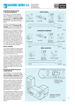 Fig. 2
GASTOS DE INSTALACION
Y DE MANTENIMIENTO
En la Fig. 2 se ha esquematizado,
para ventiladores de una cierta po-
tencia, y desde una inversión mayor
a una de menor, el gasto de instala-
ción inicial que puede representar
adoptar uno u otro sistema de regu-
lación.
En la Fig. 3 el esquema se ha efec-
tuado partiendo del consumo de
energía, es decir del mantenimiento
o del rendimiento de la instalación.
Escoger uno u otro sistema deberá
hacerse teniendo también en cuenta
la zona de regulación prevista. Si la
regulación no ha de ser inferior al
85% del caudal máximo entonces
cualquier sistema puede ser eficaz
dependiendo de los periodos de fun-
cionamiento a régimen reducido. Si,
por el contrario, la regulación ha de
ser inferior al 60% del caudal máxi-
mo, entonces la mejor solución será
un motor de velocidad regulable.
NIVEL SONORO
Los niveles de presión acústica admi-
sibles en los sistemas de ventilación
y acondicionamiento de aire obligan,
en la mayoría de casos, a prestar una
atención particular al ruido.
La Fig. 4 muestra esquemáticamente
y de peor a mejor el comportamiento
de los sistemas de regulación anun-
ciados. En el caso de la regulación
mediante compuertas el nivel sonoro
incluso aumenta al disminuir el cau-
dal del ventilador por lo que este
sistema de regulación sólo es acon-
sejable para bajas correcciones del
caudal.
EFECTO DE INSTALACION DE
COMPUERTAS
Un ventilador y una compuerta (per-
siana) acoplada, constituyen unsis-
tema ventilador-compuerta, lo que
constituye mucho más que la simple
suma de dos elementos del equipo.
Ambos pueden operar independien-
temente uno de otro pero su funcio-
namiento es totalmente interdepen-
diente. Debido a esta relación de
interdependencia debe prestarse una
especial atención para hacer una
acertada selección y acoplamiento
del ventilador y la compuerta.
En este sistema el ventilador comuni-
ca energía al aire que lo hace circular
a través del ventilador-compuerta por
que es sumamente necesario consi-
derar como se mueve el aire para
entender el rendimiento del uso de
esta energía y los factores que le
afectan.
Fig. 4
Fig. 3
Fig. 5
COSTE INICIAL
BY-PAS
PEOR MEJOR
BY-PAS
CONSUMO DE ENERGIA
PEOR MEJOR
NIVEL ACUSTICO
PEOR MEJOR
Ángulo variable Regulador
electrónico
Compuerta
Compuerta Ángulo variable
Regulador
electrónico
Ángulo variableCompuerta Regulador
electrónico
Ventilador axial
Rotación del aire
a la salida
Ventilador centrífugo
Remolinos de aire a
la entrada
18
 