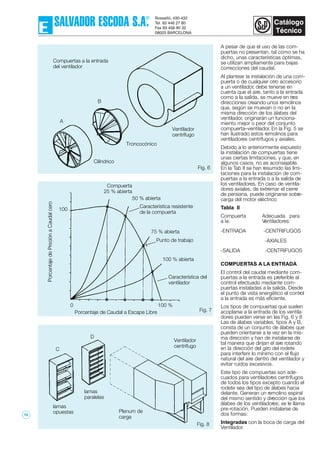 Fig. 8
Fig. 6
Fig. 7
A pesar de que el uso de las com-
puertas no presentan, tal como se ha
dicho, unas características óptimas,
se utilizan ampliamente para bajas
correcciones del caudal.
Al plantear la instalación de una com-
puerta o de cualquier otro accesorio
a un ventilador, debe tenerse en
cuenta que el aire, tanto a la entrada
como a la salida, se mueve en tres
direcciones creando unos remolinos
que, según se muevan o no en la
misma dirección de los álabes del
ventilador, originarán un funciona-
miento mejor o peor del conjunto
compuerta–ventilador. En la Fig. 5 se
han ilustrado estos remolinos para
ventiladores centrífugos y axiales.
Debido a lo anteriormente expuesto
la instalación de compuertas tiene
unas ciertas limitaciones, y que, en
algunos casos, no es aconsejable.
En la Tab II se han resumido las limi-
taciones para la instalación de com-
puertas a la entrada o a la salida de
los ventiladores. En caso de ventila-
dores axiales, de extremar el cierre
de persiana, puede originarse sobre-
carga del motor eléctrico
Tabla II
Compuerta Adecuada para
a la: Ventiladores:
-ENTRADA -CENTRIFUGOS
-AXIALES
-SALIDA -CENTRIFUGOS
COMPUERTAS A LA ENTRADA
El control del caudal mediante com-
puertas a la entrada es preferible al
control efectuado mediante com-
puertas instaladas a la salida. Desde
el punto de vista energético el control
a la entrada es más eficiente.
Los tipos de compuertas que suelen
acoplarse a la entrada de los ventila-
dores pueden verse en las Fig. 6 y 8
Las de álabes variables, tipos A y B,
consta de un conjunto de álabes que
pueden orientarse a la vez en la mis-
ma dirección y han de instalarse de
tal manera que dirijan el aire rotando
en la dirección del giro del rodete
para interferir lo mínimo con el flujo
natural del aire dentro del ventilador y
evitar ruidos excesivos.
Este tipo de compuertas son ade-
cuados para ventiladores centrífugos
de todos los tipos excepto cuando el
rodete sea del tipo de álabes hacia
delante. Generan un remolino espiral
del mismo sentido y dirección que los
álabes de los ventiladores; se le llama
pre-rotación. Pueden instalarse de
dos formas:
Integradas con la boca de carga del
Ventilador.
100
0 100 %
Porcentaje de Caudal a Escape Libre
Compuerta
25 % abierta
50 % abierta
75 % abierta
100 % abierta
Troncocónico
Cilíndrico
A
B
Compuertas a la entrada
del ventilador
Ventilador
centrífugo
Característica resistente
de la compuerta
Punto de trabajo
Característica del
ventilador
Ventilador
centrífugo
lamas
opuestas
lamas
paralelas
Plenum de
carga
C
D
19
 