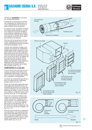 Imprès sobre Paper Ecològic Mate de 135 Grs.
Fig. 9
Cilíndricas, acopladas al conducto
de entrada del aparato.
Cuando las compuertas se suminis-
tran integradas por el fabricante, la
curva característica del conjunto in-
cluye el efecto de la compuerta.
En cambio si son acopladas el efecto
del sistema debe tenerse en cuenta
en la selección inicial del ventilador.
Unas gráficas facilitadas por el fabri-
cante permiten calcular dicho efecto
en la presión en función de la veloci-
dad del aire en la entrada.
Otro tipo de compuertas es el cons-
truido mediante lamas, tipos C y D,
siendo preferibles las lamas opuestas
a las lamas paralelas. Fig. 8
Cuando sea necesario instalar com-
puertas a la entrada de ventiladores
axiales estas deben colocarse a una
cierta distancia de la hélice del venti-
lador para que la vena se uniformice
antes de alcanzar al aparato a menos
que, como se ha dicho, los álabes de
la compuerta den al aire la misma
dirección que la inclinacióin de los
álabes del ventilador. Esta distancia L
depende de las características
geométricas del diseño de la hélice
del ventilador axial. Fig. 9
COMPUERTAS A LA SALIDA
Ya se ha dicho que este tipo de com-
puertas se aplica únicamente a los
ventiladores centrífugos y dentro de
estos únicamente cuando las salidas
son cuadradas o rectangulares.
Los tipos de compuertas que se aco-
plan a la salida de los ventiladores
pueden verse en la Fig. 10
El tipo de compuerta adecuado para
cada aplicación depende de las ca-
racterísticas del recinto en el que des-
carga el ventilador. Así si el recinto de
descarga es amplio, como en el caso
de un plenum, cualquiera de las com-
puertas de la Fig. 10, es adecuada.
Si por el contrario el ventilador des-
carga en un conducto, el comporta-
miento del sistema ventilador-com-
puerta queda muy influenciado si el
aire choca o no contra las paredes
del conducto de descarga. Fig. 11.
Así el tipo con lamas opuesta, es me-
jor que el tipo de lamas paralelas, ver
Fig. 10, F y H.
Entre los tipos de lamas se presentan
dos elecciones, una que las laminas
sean perpendiculares al eje del venti-
lador o que sean paralelas al mismo.
La experiencia muestra que es mejor
utilizar compuertas con lamas per-
pendiculares, fig. 10, E y F.
E
F
G
H
Fig. 10
Fig. 11
PEOR MEJOR
L
Ventilador axial
Distancia al ventilador
Difusor
Compuerta lamas
opuestas
Compuerta
lamas
paralelas
Compuerta de sali-
da con lamas verti-
cales paralelas
Compuerta de sali-
da con lamas verti-
cales opuestas
Compuerta de sali-
da con lamas hori-
zontales paralelas
Compuerta de salida
con lamas horizonta-
les opuestas
Compuerta de
entrada
Plenum de carga
20
 