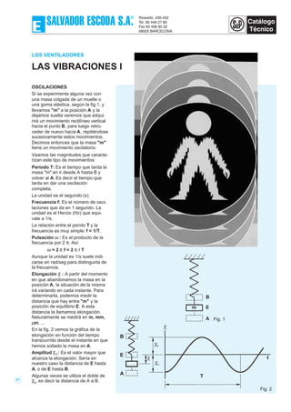 LOS VENTILADORES
LAS VIBRACIONES I
OSCILACIONES
Si se experimenta alguna vez con
una masa colgada de un muelle o
una goma elástica, según la fig.1, y
llevamos "m" a la posición A y la
dejamos suelta veremos que adqui-
rirá un movimiento rectilíneo vertical
hacia el punto B, para luego retro-
ceder de nuevo hacia A, repitiéndose
sucesivamente estos movimientos.
Decimos entonces que la masa "m"
tiene un movimiento oscilatorio.
Veamos las magnitudes que caracte-
rizan este tipo de movimientos:
Período T: Es el tiempo que tarda la
masa "m" en ir desde A hasta B y
volver al A. Es decir el tiempo que
tarda en dar una oscilación
completa.
La unidad es el segundo (s).
Frecuencia f: Es el número de osci-
laciones que da en 1 segundo. La
unidad es el Herzio (Hz) que equi-
vale a 1/s.
La relación entre el perído T y la
frecuencia es muy simple: f = 1/T.
Pulsación ω : Es el producto de la
frecuencia por 2 π. Así:
ω = 2 π f = 2 π / T
Aunque la unidad es 1/s suele indi-
carse en rad/seg para distinguirla de
la frecuencia.
Elongación χ : A partir del momento
en que abandonamos la masa en la
posición A, la situación de la misma
irá variando en cada instante. Para
determinarla, podemos medir la
distancia que hay entre "m" y la
posición de equilibrio E. A esta
distancia la llamamos elongación.
Naturalmente se medirá en m, mm,
µm, ...
En la fig. 2 vemos la gráfica de la
elongación en función del tiempo
transcurrido desde el instante en que
hemos soltado la masa en A.
Amplitud χ0 : Es el valor mayor que
alcanza la elongación. Sería en
nuestro caso la distancia de E hasta
A, o de E hasta B.
Algunas veces se utiliza el doble de
χ0
, es decir la distancia de A a B.21
B
E
A
χ0
χ
χ
χ0
T
t
Fig. 2
B
E
A
m
Fig. 1
 